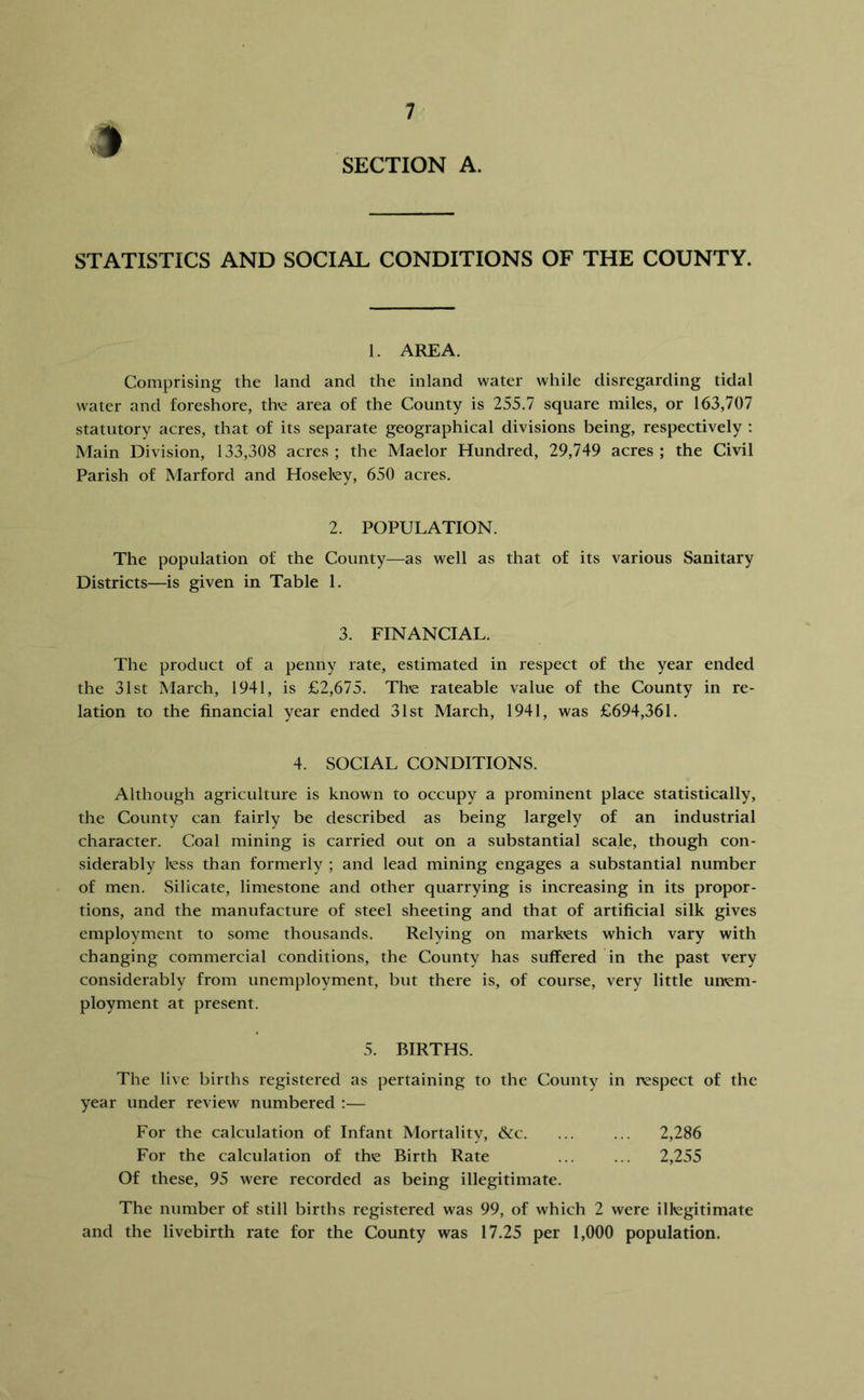STATISTICS AND SOCIAL CONDITIONS OF THE COUNTY. 1. AREA. Comprising the land and the inland water while disregarding tidal water and foreshore, the area of the County is 255.7 square miles, or 163,707 statutory acres, that of its separate geographical divisions being, respectively ; Main Division, 133,308 acres; the Maelor Hundred, 29,749 acres; the Civil Parish of Marford and Hoseley, 650 acres. 2. POPULATION. The population of the County—as well as that of its various Sanitary Districts—is given in Table 1. 3. FINANCIAL. The product of a penny rate, estimated in respect of the year ended the 31st March, 1941, is £2,675. Th'e rateable value of the County in re- lation to the financial year ended 31st March, 1941, was £694,361. 4. SOCIAL CONDITIONS. Although agriculture is known to occupy a prominent place statistically, the County can fairly be described as being largely of an industrial character. Coal mining is carried out on a substantial scale, though con- siderably less than formerly ; and lead mining engages a substantial number of men. Silicate, limestone and other quarrying is increasing in its propor- tions, and the manufacture of steel sheeting and that of artificial silk gives employment to some thousands. Relying on markets which vary with changing commercial conditions, the County has suffered in the past very considerably from unemployment, but there is, of course, very little unem- ployment at present. 5. BIRTHS. The live births registered as pertaining to the County in respect of the year under review numbered ;— For the calculation of Infant Mortality, &c. ... ... 2,286 For the calculation of the Birth Rate ... ... 2,255 Of these, 95 were recorded as being illegitimate. The number of still births registered was 99, of which 2 were illegitimate and the livebirth rate for the County was 17.25 per 1,000 population.