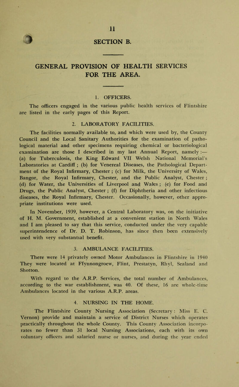 GENERAL PROVISION OF HEALTH SERVICES FOR THE AREA. 1. OFFICERS. The officers engaged in the various public health services of Flintshire are listed in the early pages of this Report. 2. LABORATORY FACILITIES. The facilities normally available to, and which were used by, the County Council and the Local Sanitary Authorities for the examination of patho- logical material and other specimens requiring chemical or bacteriological examination are those I described in my last Annual Report, namely :— (a) for Tuberculosis, the King Edward VII Welsh National Memorial’s Laboratories at Cardiff ; (b) for Venereal Diseases, the Pathological Depart- ment of the Royal Infirmary, Chester ; (c) for Milk, the University of Wales, Bangor, the Royal Infirmary, Chester, and the Public Analyst, Chester ; (d) for Water, the Universities of Liverpool and Wales ; (e) for Food and Drugs, the Public Analyst, Chester ; (f) for Diphtheria and other infectious diseases, the Royal Infirmary, Chester. Occasionally, however, other appro- priate institutions were used. In November, 1939, however, a Central Laboratory was, on the initiative of H. M. Government, established at a convenient station in North Wales and I am pleased to say that this service, conducted under the very capable superintendence of Dr. D. T. Robinson, has since then been extensively used with very substantial benefit. 3. AMBULANCE FACILITIES. There were 14 privately owned Motor Ambulances in Flintshire in 1940 They were located at Ffynnongroew, Flint, Prestatyn, Rhyl, Sealand and Shotton. With regard to the A.R.P. Services, the total number of Ambulances, according to the war establishment, was 40. Of these, 16 are whole-time Ambulances located in the various A.R.P. areas, 4. NURSING IN THE HOME. The Flintshire County Nursing Association (Secretary : Miss E. C. Vernon) provide and maintain a service of District Nurses which operates practically throughout the whole County. This County Association incorpo- rates no fewer than 31 local Nursing Associations, each with its own voluntary officers and salaried nurse or nurses, and during the year ended