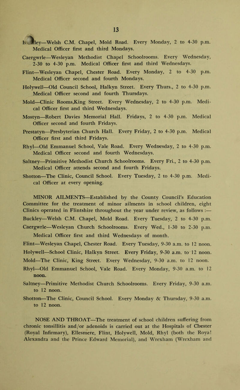 h _llley—Welsh C.M. Chapel, Mold Road. Every Monday, 2 to 4-30 p.m. Medical Officer first and third Mondays. Caergwrle—Wesleyan Methodist Chapel Schoolrooms. Every Wednesday, 2-30 to 4-30 p.m. Medical Officer first and third Wednesdays. Flint—Wesleyan Chapel, Chester Road. Every Monday, 2 to 4-30 p.m. Medical Officer second and fourth Mondays. Holywell—Old Council School, Halkyn Street. Every Thurs., 2 to 4-30 p.m. Medical Officer second and fourth Thursdays. Mold—Clinic Rooms,King Street. Every Wednesday, 2 to 4-30 p.m. Medi- cal Officer first and third Wednesdays. Mostyn—Robert Davies Memorial Hall. Fridays, 2 to 4-30 p.m. Medical Officer second and fourth Fridays. Prestatyn—Presbyterian Church Hall. Every Friday, 2 to 4-30 p.m. Medical Officer first and third Fridays. Rhyl—Old Emmanuel School, Vale Road. Every Wednesday, 2 to 4-30 p.m. Medical Officer second and fourth Wednesdays. Saltney—Primitive Methodist Church Schoolrooms. Every Fri., 2 to 4-30 p.m. Medical Officer attends second and fourth Fridays. Shotton—The Clinic, Council School. Every Tuesday, 2 to 4-30 p.m. Medi- cal Officer at every opening. MINOR AILMENTS—^Established by the County Council’s Education Committee for the treatment of minor ailments in school children, eight Clinics operated in Flintshire throughout the year under review, as follows ;— Buckley—Welsh C.M. Chapel, Mold Road. Every Tuesday, 2 to 4-30 p.m. Caergwrle—Wesleyan Church Schoolrooms. Every Wed., 1-30 to 2-30 p.m. Medical Officer first and third Wednesdays of month. Flint—Wesleyan Chapel, Chester Road. Every Tuesday, 9-30 a.m. to 12 noon. Holywell—School Clinic, Halkyn Street. Every Friday, 9-30 a.m. to 12 noon. Mold—The Clinic, King Street. Every Wednesday, 9-30 a.m. to 12 noon. Rhyl—Old Emmanuel School, Vale Road. Every Monday, 9-30 a.m. to 12 noon. Saltney—Primitive Methodist Church Schoolrooms. Every Friday, 9-30 a.m. to 12 noon. Shotton^—The Clinic, Council School. Every Monday & Thursday, 9-30 a.m. to 12 noon. NOSE AND THROAT—The treatment of school children suffering from chronic tonsillitis and/or adenoids is carried out at the Hospitals of Chester (Royal Infirmary), Ellesmere, Flint, Holywell, Mold, Rhyl (both the Roya! Alexandra and the Prince Edward Memorial), and Wrexham (Wrexham and