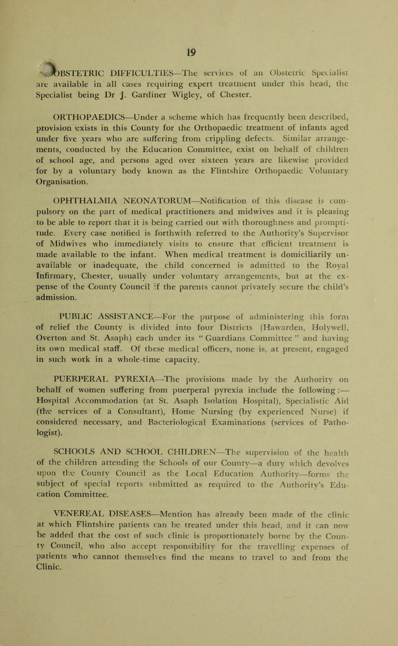 '..JOBSTETRIC DIFFICULTIES—The sciviccs of an Obstetric Specialist are a\ailable in all cases requiring expert treatment under this head, the Specialist being Dr J. Gardiner Wigley, of Chester. ORTHOPAEDICS—Under a scheme which has frecjuently been described, provision 'exists in this County for the Orthopaedic treatment of infants aged under five years who are suffering from crippling defects. Similar arrange- ments, conducted by the Education Committee, exist on behalf of children of school age, and persons aged over sixteen years are likewise provided for by a voluntary body known as the Flintshire Orthopaedic Voluntary Organisation. OPHTHALMIA NEONATORUM—Notification of this disease is com- pulsory on the part of medical practitioners and midwives and it is pleasing to be able to report that it is being carried out with thoroughness and prompti- tude. Every case notified is forthwith referred to the Authority’s Supervisor of Midwives who immediately visits to ensure that efficient treatment is made available to th'e infant. When medical treatment is domiciliarily un- available or inadequate, the child concerned is admitted to the Royal Infirmary, Chester, usually under voluntary arrangements, but at the ex- pense of the County Council if the parents cannot privately secure the child’s admission. PUBLIC /ASSISTANCE—For the purpose of administering this form of relief the County is divided into four Districts (Hawarden, Holywell, Overton and St. Asaph) each under its “ Guardians Committee ” and having its own medical staff. Of these medical officers, none is, at present, engaged in such work in a whole-time capacity. PUERPERAL P^TIEXIA—The provisions made by the Authority on behalf of women suffering from puerperal pyrexia include the following ;— Hospital Accommodation (at St. Asaph Isolation Hospital), Specialistic Aid (the services of a Consultant), Home Nursing (by experienced Nurse) if considered necessary, and Bacteriological Examinations (services of Patho- logist). SCHOOLS AND SCHOOL CHILDREN—The supervision of the health of the children attending the Schools of our County—a duty which devolves uj)on tlte County Council as the I^ocal Education Authority—forms the subject of special reports submitted as required to the Authority’s Edu- cation Committee. VENEREAL DISEASES—Mention has already been made of the clinic at which Flintshire patients can h'e treated under this head, and it can now be added that the cost of such clinic is proportionately borne by the Coun- ty Council, who also accept responsibility for the travelling expenses of patients who cannot themseh.es find the means to travel to and from the Clinic.