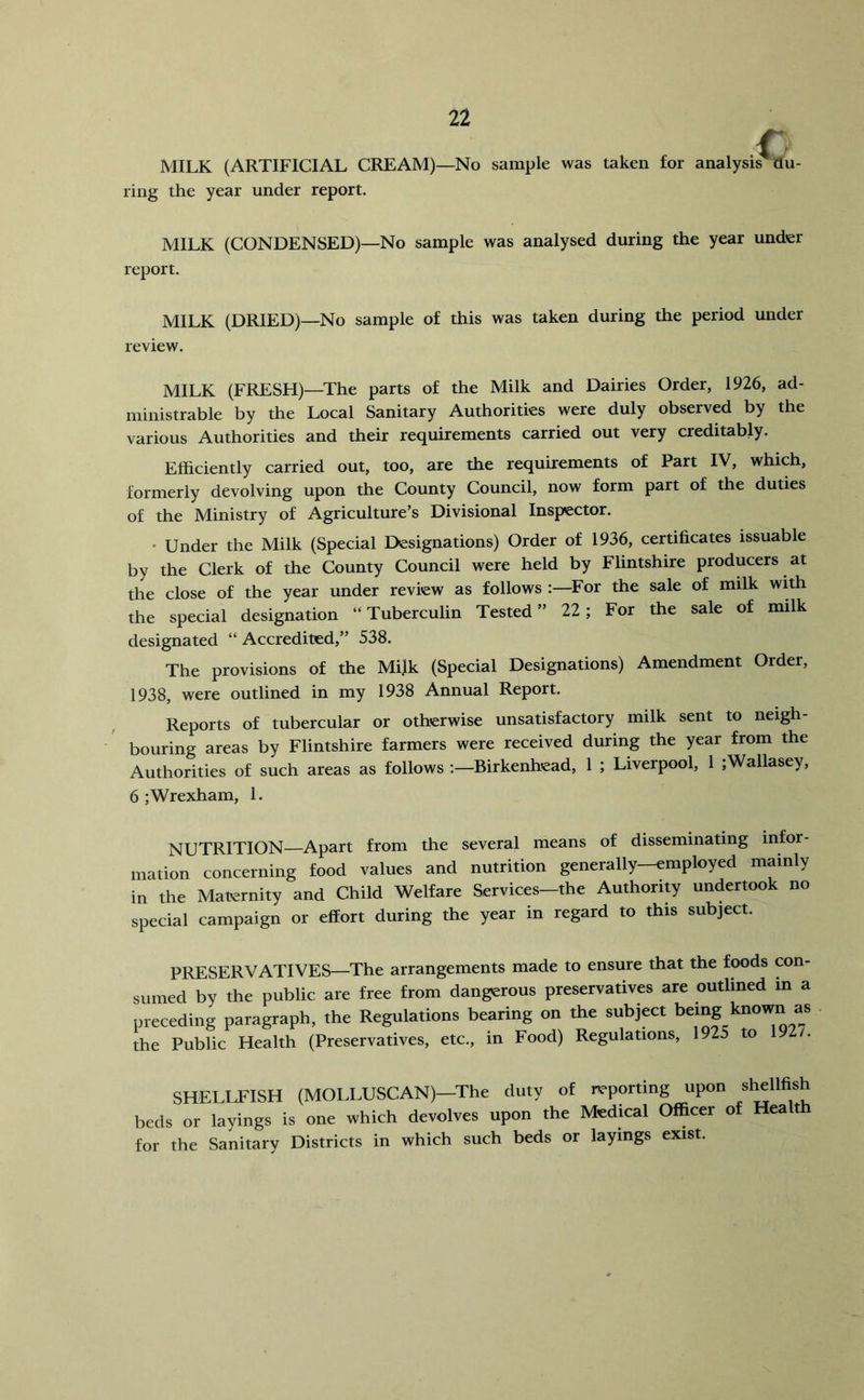 MILK (ARTIFICIAL CREAM)—No sample was taken for analysis du- ring the year under report. MILK (CONDENSED)—No sample was analysed during the year under report. MILK (DRIED)—No sample of this was taken during the period under review. MILK (FRESH)—The parts of the Milk and Dairies Order, 1926, ad- ministrable by the Local Sanitary Authorities were duly observed by the various Authorities and their requirements carried out very creditably. Efficiently carried out, too, are the requirements of Part IV, which, formerly devolving upon the County Council, now form part of the duties of the Ministry of Agriculture’s Divisional Inspector. • Under the Milk (Special Designations) Order of 1936, certificates issuable by the Clerk of the County Council were held by Flintshire producers at the close of the year under review as follows :—For the sale of milk wkh the special designation “ Tuberculin Tested ” 22; For the sale of milk designated “Accredited,” 538. The provisions of the Mijk (Special Designations) Amendment Order, 1938, were outlined in my 1938 Annual Report. Reports of tubercular or otherwise unsatisfactory milk sent to neigh- bouring areas by Flintshire farmers were received during the year from the Authorities of such areas as follows ;-Birkenhead, 1 ; Liverpool, 1 ;Wallasey, 6 ; Wrexham, 1. NUTRITION—Apart from the several means of disseminating infor- mation concerning food values and nutrition generally-employed mainly in the Maternity and Child Welfare Services-the Authority undertook no special campaign or effort during the year in regard to this subject. PRESERVATIVES—The arrangements made to ensure that the foods con- sumed by the public are free from dangerous preservatives are outlined in a preceding paragraph, the Regulations bearing on the subject being kno^ as the Public Health (Preservatives, etc., in Food) Regulations, 1925 to 1927. SHELLFISH (MOLLUSCAN)-The duty of reporting upon shellfish beds or layings is one which devolves upon the Medical Officer of Health for the Sanitary Districts in which such beds or layings exist.