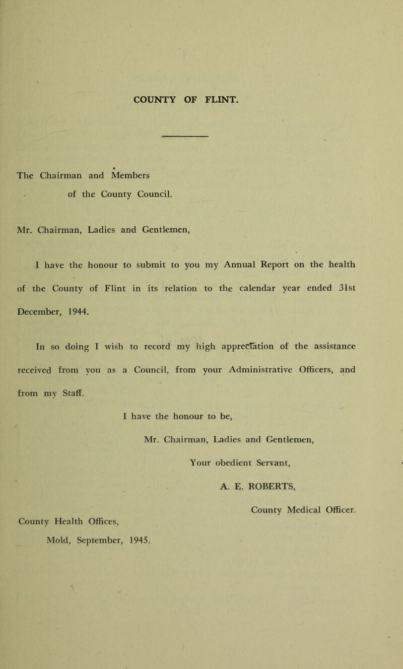 COUNTY OF FLINT. The Chairman and Members of the County Council. Mr. Chairman, Ladies and Gentlemen, I have the honour to submit to you my Annual Report on the health of the County of Flint in its relation to the calendar year ended 31st December, 1944. In so doing I wish to record my high appreciation of the assistance received from you as a Council, from your Administrative Officers, and from my Staff. I have the honour to be, Mr. Chairman, Ladies and Gentlemen, Your obedient Servant, A. E. ROBERTS, County Medical Officer. County Health Offices, Mold, September, 1945.