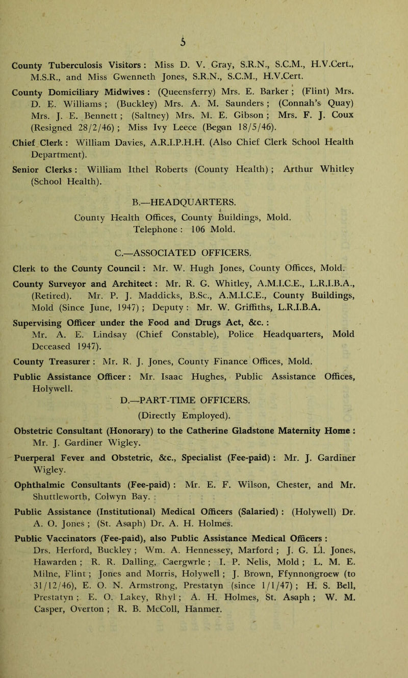County Tuberculosis Visitors : Miss D. V. Gray, S.R.N., S.C.M,, H.V.Cert., M.S.R., and Miss Gwenneth Jones, S.R.N., S.C.M., H.V.Cert. County Domiciliary Midwives : (Queensferry) Mrs. E. Barker ; (Flint) Mrs. D. E. Williams ; (Buckley) Mrs. A. M. Saunders ; (Connah’s Quay) Mrs. J. E. Bennett; (Saltney) Mrs. M. E. Gibson; Mrs. F. J. Coux (Resigned 28/2/46) ; Miss Ivy Leece (Began 18/5/46). Chief, Clerk : William Davies, A.R.I.P.H.H. (Also Chief Clerk School Health Department). Senior Clerks : William Ithel Roberts (County Health) ; Arthur Whitley (School Health). B.—HEADQUARTERS. * County Health Offices, County Buildings, Mold. Telephone : 106 Mold. C.—ASSOCIATED OFFICERS. Clerk to the County Council: Mr. W. Hugh Jones, County Offices, Mold. County Surveyor and Architect: Mr. R. G. Whitley, A.M.I.C.E., L.R.I.B.A., (Retired). Mr. P. J. Maddicks, B.Sc., A.M.I.C.E., County Buildings, Mold (Since June, 1947); Deputy; Mr. W. Griffiths, L.R.I.B.A. Supervising Officer under the Food and Drugs Act, &c. : Mr. A. E. Lindsay (Chief Constable), Police Headquarters, Mold Deceased 1947). County Treasurer: Mr. R. J. Jones, County Finance Offices, Mold. Public Assistance Officer: Mr. Isaac Hughes, Public Assistance Offices, Holywell. D.—PART-TIME OFFICERS. (Directly Employed). Obstetric Consultant (Honorary) to the Catherine Gladstone Maternity Home : Mr. J. Gardiner Wigley. Puerperal Fever and Obstetric, &c.. Specialist (Fee-paid) : Mr. J. Gardiner Wigley. Ophthalmic Consultants (Fee-paid) : Mr. E. F. Wilson, Chester, and Mr. Shuttleworth, Colwyn Bay. • Public Assistance (Institutional) Medical Officers (Salaried) : (Holywell) Dr. A. O. Jones ; (St. Asaph) Dr. A. H. Holmes. Public Vaccinators (Fee-paid), also Public Assistance Medical Officers : Drs. Herford, Buckley ; Wm. A. Hennessey, Marford ; J. G. LI. Jones, Hawarden ; R. R. Dalling, Caergwrle ; I. P. Nelis, Mold ; L. M. E. Milne, Flint ; Jones and Morris, Holywell ; J. Brown, Ffynnongroew (to 31/12/46), E. O. N. Armstrong, Prestatyn (since 1/1/47); H. S. Bell, Prestatyn ; E. O. Lakey, Rhyl ; A. H. Holmes, St. Asaph ; W. M. Casper, Overton ; R. B. McColl, Hanmer.