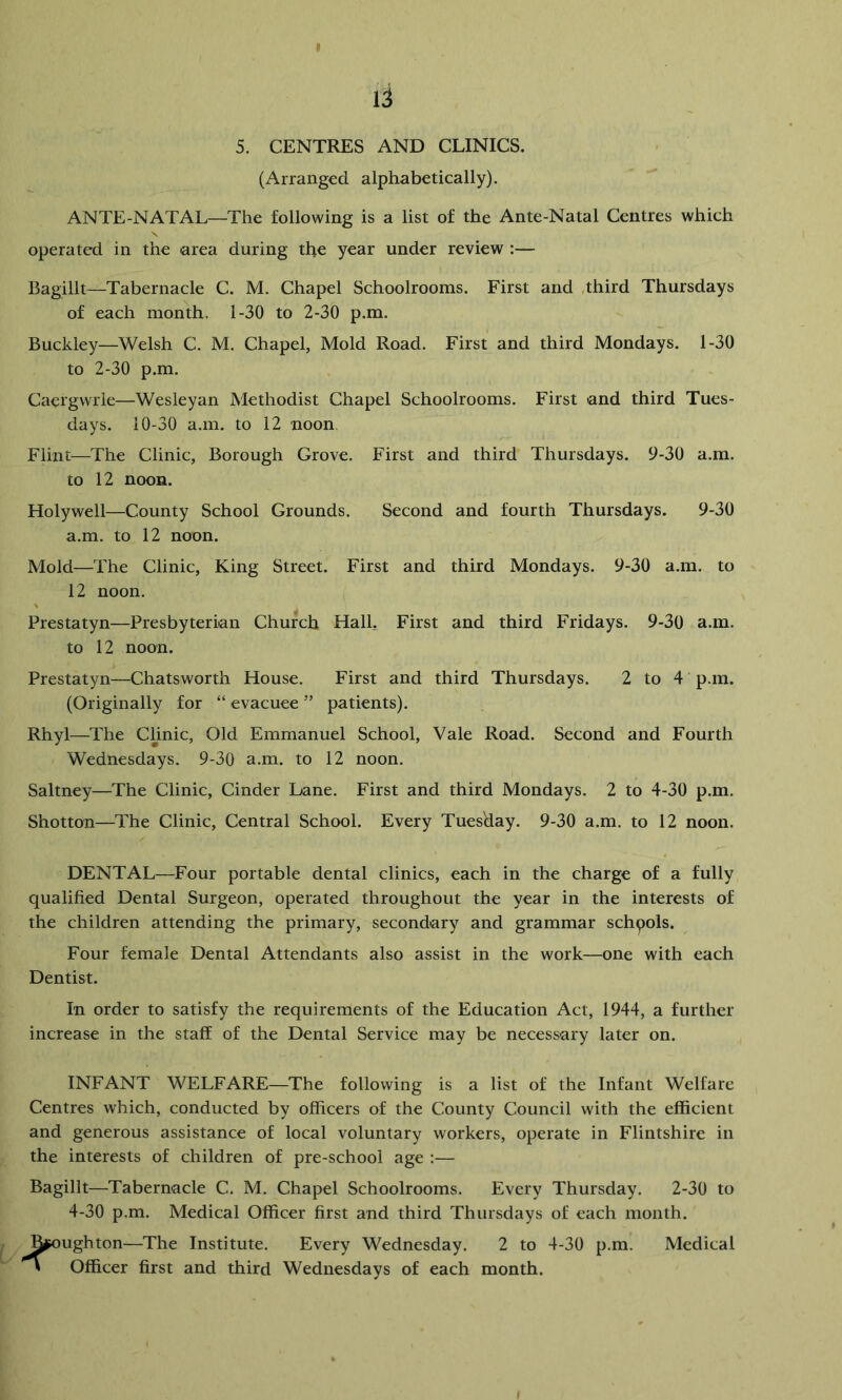 5. CENTRES AND CLINICS. (Arranged alphabetically). ANTE-NATAL—The following is a list of the Ante-Natal Centres which operated in the area during the year under review :— Bagillt—Tabernacle C. M. Chapel Schoolrooms. First and third Thursdays of each month. 1-30 to 2-30 p.m. Buckley—Welsh C. M. Chapel, Mold Road. First and third Mondays. 1-30 to 2-30 p.m. Caergwile—Wesleyan Methodist Chapel Schoolrooms. First and third Tues- days. 10-30 a.m. to 12 noon. Flint—The Clinic, Borough Grove. First and third Thursdays. 9-30 a.m. to 12 noon. Holywell—County School Grounds. Second and fourth Thursdays. 9-30 a.m. to 12 noon. Mold—The Clinic, King Street. First and third Mondays. 9-30 a.m. to 12 noon. Prestatyn—Presbyterian Church Hall, First and third Fridays. 9-30 a.m. to 12 noon. Prestatyn—Chatsworth House. First and third Thursdays. 2 to 4 p.m. (Originally for “ evacuee ” patients). Rhyl—The Chnic, Old Emmanuel School, Vale Road. Second and Fourth Wednesdays. 9-30 a.m. to 12 noon. Saltney—The Clinic, Cinder Lane. First and third Mondays. 2 to 4-30 p.m. Shotton—The Clinic, Central School. Every Tuesday. 9-30 a.m. to 12 noon. DENTAL—Four portable dental clinics, each in the charge of a fully qualified Dental Surgeon, operated throughout the year in the interests of the children attending the primary, secondary and grammar schools. Four female Dental Attendants also assist in the work—one with each Dentist. In order to satisfy the requirements of the Education Act, 1944, a further increase in the staff of the Dental Service may be necessary later on. INFANT WELFARE—The following is a list of the Infant Welfare Centres which, conducted by officers of the County Council with the efficient and generous assistance of local voluntary workers, operate in Flintshire in the interests of children of pre-school age :— Bagillt—Tabernacle C. M. Chapel Schoolrooms. Every Thursday. 2-30 to 4-30 p.m. Medical Officer first and third Thursdays of each month. rughton—The Institute. Every Wednesday. 2 to 4-30 p.m. Medical Officer first and third Wednesdays of each month.