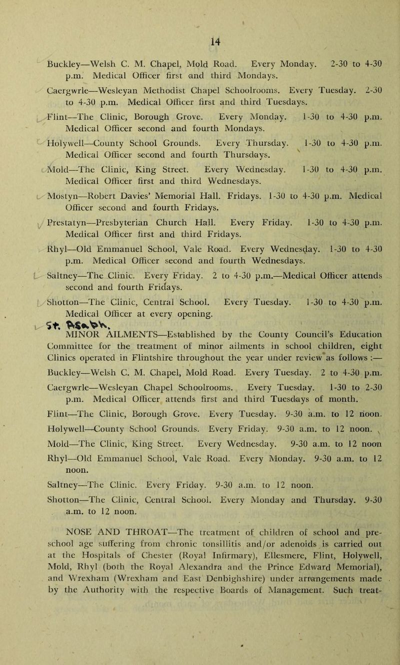 Buckley—Welsh C. M, Chapel, Mold Road. Every Monday. 2-30 to 4-30 p.m. Medical Officer first -and third Mondays. Caergwrle—Wesleyan Methodist Chapel Schoolrooms. Every Tuesday. 2-30 to 4-30 p.m. Medical Officer first and third Tuesdays. Flint—The Clinic, Borough Grove. Every Monday. l-30 to 4-30 p.m. Medical Officer second and fourth Mondays. Holywell—County School Grounds. Every Thursday. 1-30 to 4-30 p.m. Medical Officer second and fourth Thursdays. Mold—The Clinic, King Street. Every Wednesday. 1-30 to 4-30 p.m. Medical Officer first and third Wednesdays. t/Mostyn—Robert Davies’ Memorial Hall. Fridays. 1-30 to 4-30 p.m. Medical Officer second and fourth Fridays. ly Prestatyn—Presbyterian Church Hall. Every Friday. 1-30 to 4-30 p.m. Medical Officer first and third Fridays. Rhyl—Old Emmanuel School, Vale Road. Every Wednesday. 1-30 to 4-30 p.m. Medical Officer second and fourth Wednesdays. E- Saltney—The Clinic. Every Friday. 2 to 4-30 p.m.—Medical Officer attends second and fourth Fridays. Shotton—The Clinic, Central School. Every Tuesday. 1-30 to 4-30 p.m. Medical Officer at every opening. u St. MINOR AILMENTS—Established by the County Council’s Education Committee for the treatment of minor ailments in school children, eight Clinics operated in Flintshire throughout the year under review* as follows ;— Buckley—Welsh C. M. Chapel, Mold Road. Every Tuesday. 2 to 4-30 p.m. Caergwrle—Wesleyan Chapel Schoolrooms. Every Tuesday. 1-30 to 2-30 p.m. Medical Officer attends first and third Tuesdays of month. Flint—The Clinic, Borough Grove. Every Tuesday. 9-30 a.m. to 12 noon. Holywell—County School Grounds. Every Friday, 9-30 a.m. to 12 noon. Mold—The Clinic, King Street. Every Wednesday. 9-30 a.m. to 12 noon Rhyl—Old Emmanuel School, Vale Road. Every Monday. 9-30 a.m. to 12 noon. Saltney—The Clinic. Every Friday. 9-30 a.m. to 12 noon, Shotton—The Clinic, Central School. Every Monday and Thursday. 9-30 a.m. to 12 noon. NOSE AND THROAT—The treatment of children of school and pre- school age suffering from chronic tonsillitis and/or adenoids is carried out at the Hospitals of Chester (Royal Infirmary), Ellesmere, Flint, Holywell, Mold, Rhyl (both the Royal Alexandra and the Prince Edward Memorial), and VvTexham (Wrexham and East Denbighshire) under arrangements made by the Authority with the respective Boards of Management. Such treat-