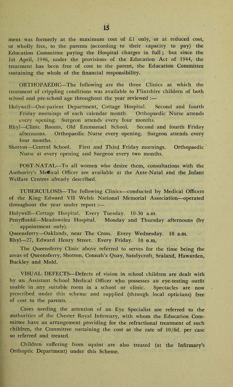 rnent was formerly at the maximum cost of £1 only, or at reduced cost, or wholly free, to the parents (according to their capacity to pay) the Education Committee paying the Hospital charges in full; but since the 1st April, 1946, under the provisions of the Education Act of 1944, the treatment has been free of cost to the parent, the Education Committee sustaining the whole of the financial responsibility. ORTHOPAEDIC—The following are the three Clinics at which the treatment of crippling conditions was available to Flintshire children of both school and pre-school age throughout the year reviewed :— Holywell—^^Qut-patient Department, Cottage Hospital. Second and fourth Friday mornings of each calendar month. Orthopaedic Nurse attends every opening. Surgeon attends every four months. Rhyl—Clinic Rooms, Old Emmanuel School. Second and fourth Friday afternoons. Orthopaedic Nurse every opening. Surgeon attends every four months. Shotton—Central School. First and Third Friday mornings. Orthopaedic Nurse at every opening and Surgeon every two months. POST-NATAL—To all women who desire them, consultations with the Authority’s MeHical Officer are available at the Ante-Natal and the Infant Welfare Centres already described. TUBERCULOSIS—The following Clinics—conducted by Medical Officers of the King Edward VII Welsh National Memorial Association—operated throughout the year under report :— Holywell—Cottage Hospital. Every Tuesday. 10-30 a.m. Penyffordd—Meadowslea Hospital. Monday and Thursday afternoons (by ^ appointment only). Queensferry—Oaklands, near The Cross. Every Wednesday. 10 a.m. Rhyl—27, Edward Henry Street. Every Friday. 10 a.m. The Queensferry Clinic above referred to serves for the time being the areas of Queensferry, Shotton, Connah’s Quay, Sandycroft, Sealand, Hawarden, Buckley and Mold. VISUAL DEFECTS—Defects of vision in school children are dealt with by an Assistant School Medical Officer vffio possesses an eye-testing outfit usable in any suitable room in a school or clinic. Spectacles are now prescribed under this scheme and supplied (through local opticians) free of cost to the parents. Cases needing the attention of an Eye Specialist are referred to the authorities of the Chester Royal Infirmary, with whom the Education Com- mittee have an arrangement providing for the refractional treatment of such children, the Committee sustaining the cost at the rate of 10/6d. per case so referred and treated. Children suffering from squint are also treated (at the Infirmary’s Orthoptic Department) under this Scheme.