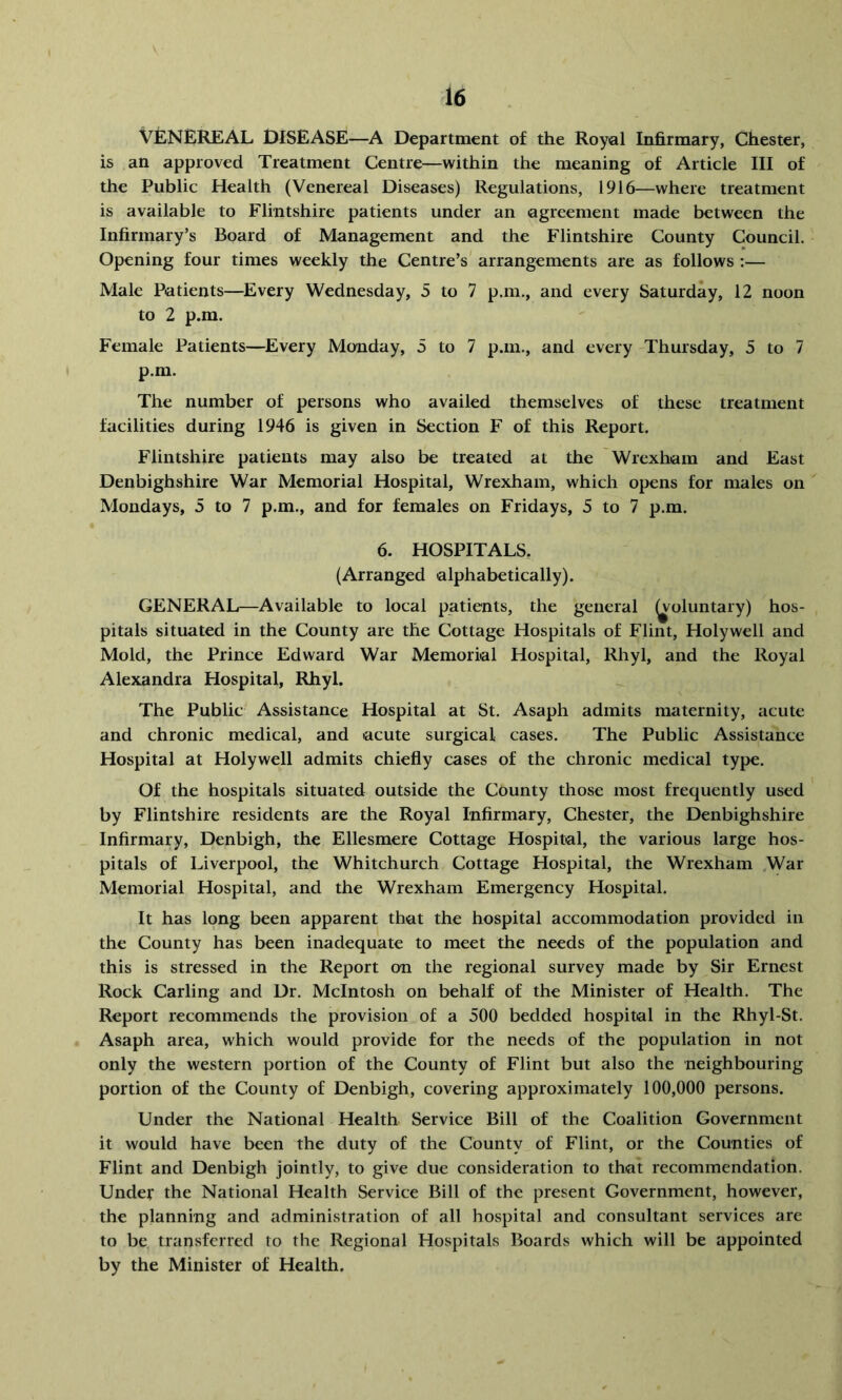 VENEREAL DISEASE—A Department of the Royal Infirmary, Chester, is an approved Treatment Centre—within the meaning of Article III of the Public Health (Venereal Diseases) Regulations, 1916—where treatment is available to Flintshire patients under an agreement made between the Infirmary’s Board of Management and the Flintshire County Council. Opening four times weekly the Centre’s' arrangements are as follows :— Male Patients—Every Wednesday, 5 to 7 p.m., and every Saturday, 12 noon to 2 p.m. Female Patients—^Every Monday, 5 to 7 p.m., and every Thursday, 5 to 7 p.m. The number of persons who availed themselves of these treatment facilities during 1946 is given in Section F of this Report. Flintshire patients may also be treated at the Wrexham and East Denbighshire War Memorial Hospital, Wrexham, which opens for males on Mondays, 5 to 7 p.m., and for females on Fridays, 5 to 7 p.m. 6. HOSPITALS, (Arranged alphabetically). GENERAL—Available to local patients, the general ^oluntary) hos- pitals situated in the County are the Cottage Hospitals of Flint, Holywell and Mold, the Prince Edward War Memorial Hospital, Rhyl, and the Royal Alexandra Hospital, Rhyl. The Public Assistance Hospital at St. Asaph admits maternity, acute and chronic medical, and acute surgical cases. The Public Assistance Hospital at Holywell admits chiefly cases of the chronic medical type. Of the hospitals situated outside the County those most frequently used by Flintshire residents are the Royal Infirmary, Chester, the Denbighshire Infirmary, Denbigh, the Ellesmere Cottage Hospital, the various large hos- pitals of Liverpool, the Whitchurch Cottage Hospital, the Wrexham .War Memorial Hospital, and the Wrexham Emergency Hospital. It has long been apparent that the hospital accommodation provided in the County has been inadequate to meet the needs of the population and this is stressed in the Report on the regional survey made by Sir Ernest Rock Carling and Dr. McIntosh on behalf of the Minister of Health. The Report recommends the provision of a 500 bedded hospital in the Rhyl-St. Asaph area, which would provide for the needs of the population in not only the western portion of the County of Flint but also the neighbouring portion of the County of Denbigh, covering approximately 100,000 persons. Under the National Health Service Bill of the Coalition Government it would have been the duty of the County of Flint, or the Counties of Flint and Denbigh jointly, to give due consideration to that recommendation. Under the National Health Service Bill of the present Government, however, the planning and administration of all hospital and consultant services are to be transferred to the Regional Hospitals Boards which will be appointed by the Minister of Health.