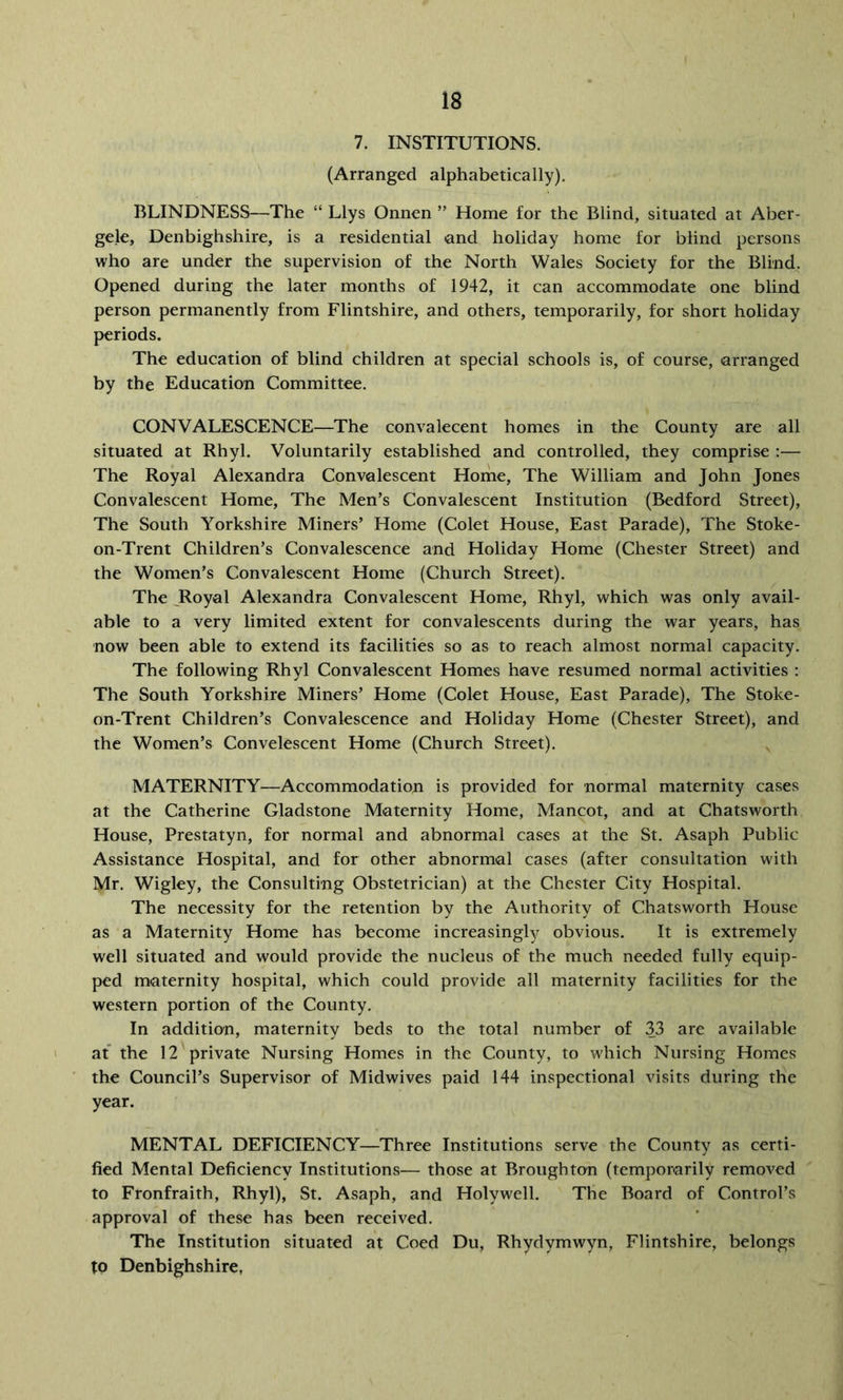 7. INSTITUTIONS. (Arranged alphabetically), BLINDNESS—The “ Llys Onnen ” Home for the Blind, situated at Aber- gele, Denbighshire, is a residential <and holiday home for blind persons who are under the supervision of the North Wales Society for the Blind. Opened during the later months of 1942, it can accommodate one blind person permanently from Flintshire, and others, temporarily, for short holiday periods. The education of blind children at special schools is, of course, arranged by the Education Committee. CONVALESCENCE—The convalecent homes in the County are all situated at Rhyl, Voluntarily established and controlled, they comprise :— The Royal Alexandra Convalescent Home, The William and John Jones Convalescent Home, The Men’s Convalescent Institution (Bedford Street), The South Yorkshire Miners’ Home (Colet House, East Parade), The Stoke- on-Trent Children’s Convalescence and Holiday Home (Chester Street) and the Women’s Convalescent Home (Church Street). The ^Royal Alexandra Convalescent Home, Rhyl, which was only avail- able to a very limited extent for convalescents during the war years, has now been able to extend its facilities so as to reach almost normal capacity. The following Rhyl Convalescent Homes have resumed normal activities : The South Yorkshire Miners’ Home (Colet House, East Parade), The Stoke- on-Trent Children’s Convalescence and Holiday Home (Chester Street), and the Women’s Convelescent Home (Church Street). MATERNITY—Accommodation is provided for normal maternity cases at the Catherine Gladstone Maternity Home, Mancot, and at Chatsworth House, Prestatyn, for normal and abnormal cases at the St. Asaph Public Assistance Hospital, and for other abnormal cases (after consultation with Mr. Wigley, the Consulting Obstetrician) at the Chester City Hospital. The necessity for the retention by the Authority of Chatsworth House as a Maternity Home has become increasingly obvious. It is extremely well situated and would provide the nucleus of the much needed fully equip- ped maternity hospital, which could provide all maternity facilities for the western portion of the County. In addition, maternity beds to the total number of 33 are available at the 12 private Nursing Homes in the County, to which Nursing Homes the Council’s Supervisor of Midwives paid 144 inspectional visits during the year. MENTAL DEFICIENCY—Three Institutions serve the County as certi- fied Mental Deficiency Institutions— those at Broughton (temporarily removed to Fronfraith, Rhyl), St. Asaph, and Holywell. The Board of Control’s approval of these has been received. The Institution situated at Coed Du, Rhydymwyn, Flintshire, belongs to Denbighshire,