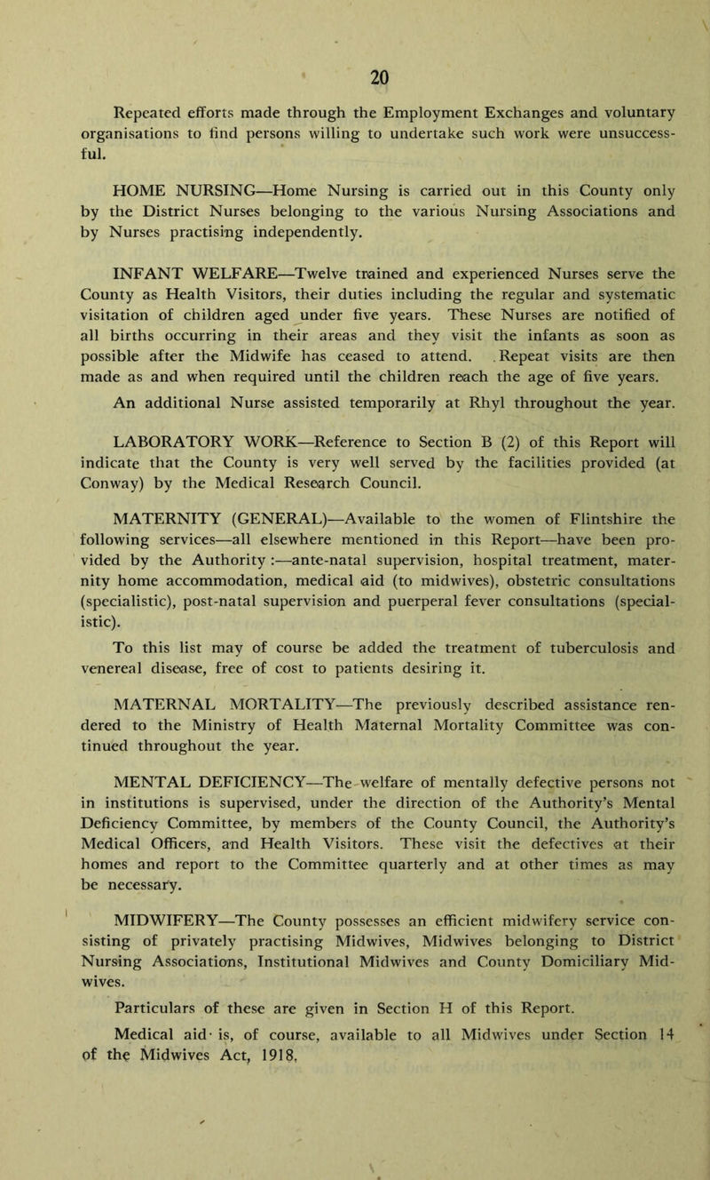 Repeated efforts made through the Employment Exchanges and voluntary organisations to find persons willing to undertake such work were unsuccess- ful. HOME NURSING—Home Nursing is carried out in this County only by the District Nurses belonging to the various Nursing Associations and by Nurses practising independently. INFANT WELFARE—Twelve trained and experienced Nurses serve the County as Health Visitors, their duties including the regular and systematic visitation of children aged under five years. These Nurses are notified of all births occurring in their areas and they visit the infants as soon as possible after the Midwife has ceased to attend. Repeat visits are then made as and when required until the children reach the age of five years. An additional Nurse assisted temporarily at Rhyl throughout the year. LABORATORY WORK—Reference to Section B (2) of this Report will indicate that the County is very well served by the facilities provided (at Conway) by the Medical Research Council. MATERNITY (GENERAL)—Available to the women of Flintshire the following services—all elsewhere mentioned in this Report—have been pro- vided by the Authority :—ante-natal supervision, hospital treatment, mater- nity home accommodation, medical aid (to midwives), obstetric consultations (specialistic), post-natal supervision and puerperal fever consultations (special- istic). To this list may of course be added the treatment of tuberculosis and venereal disease, free of cost to patients desiring it. MATERNAL MORTALITY—The previously described assistance ren- dered to the Ministry of Health Maternal Mortality Committee was con- tinued throughout the year. MENTAL DEFICIENCY—The-welfare of mentally defective persons not in institutions is supervised, under the direction of the Authority’s Mental Deficiency Committee, by members of the County Council, the Authority’s Medical Officers, and Health Visitors. These visit the defectives at their homes and report to the Committee quarterly and at other times as may be necessary. MIDWIFERY—The County possesses an efficient midwifery service con- sisting of privately practising Midwives, Midwives belonging to District Nursing Associations, Institutional Midwives and County Domiciliary Mid- wives. Particulars of these are given in Section H of this Report. Medical aid- is, of course, available to all Midwives under Section 14 of the Midwives Act, 1918,