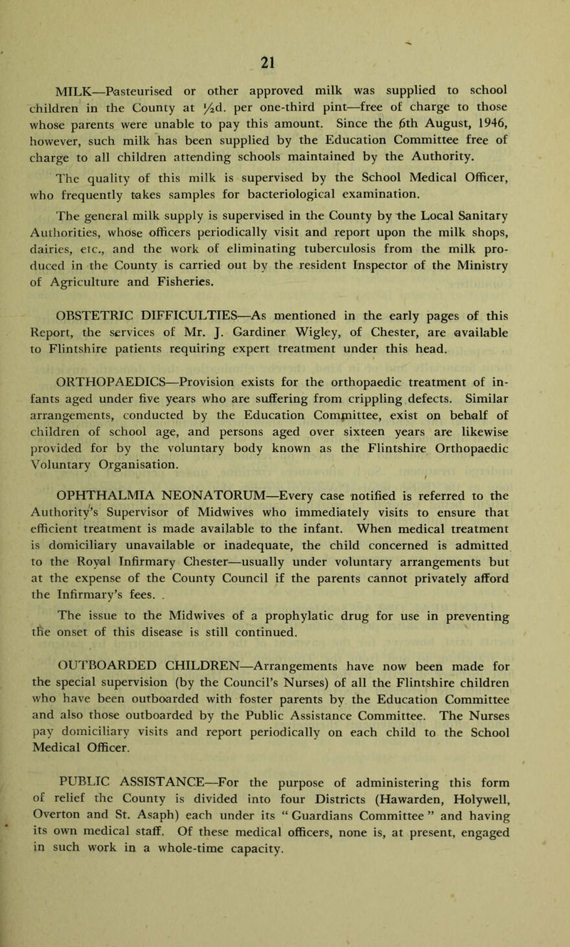 MILK—Pasteurised or other approved milk was supplied to school children in the County at '/ad. per one-third pint—free of charge to those whose parents were unable to pay this amount. Since the ]6th August, 1946, however, such milk has been supplied by the Education Committee free of charge to all children attending schools maintained by the Authority. The quality of this milk is supervised by the School Medical Officer, who frequently takes samples for bacteriological examination. The general milk supply is supervised in the County by the Local Sanitary Authorities, whose officers periodically visit and report upon the milk shops, dairies, etc., and the work of eliminating tuberculosis from the milk pro- duced in the County is carried out by the resident Inspector of the Ministry of Agriculture and Fisheries. OBSTETRIC DIFFICULTIES—As mentioned in the early pages of this Report, the services of Mr. J. Gardiner Wigley, of Chester, are available to Flintshire patients requiring expert treatment under this head. ORTHOPAEDICS—Provision exists for the orthopaedic treatment of in- fants aged under five years who are suffering from crippling defects. Similar arrangements, conducted by the Education Comjnittee, exist on behalf of children of school age, and persons aged over sixteen years are likewise provided for by the voluntary body known as the Flintshire Orthopaedic Voluntary Organisation. OPHTHALMIA NEONATORUM—Every case notified is referred to the Authority’s Supervisor of Midwives who immediately visits to ensure that efficient treatment is made available to the infant. When medical treatment is domiciliary unavailable or inadequate, the child concerned is admitted to the Royal Infirmary Chester—usually under voluntary arrangements but at the expense of the County Council if the parents cannot privately afford the Infirmary’s fees. . The issue to the Midwives of a prophylatic drug for use in preventing the onset of this disease is still continued. OUTBOARDED CHILDREN—Arrangements have now been made for the special supervision (by the Council’s Nurses) of all the Flintshire children who have been outbo<arded with foster parents by the Education Committee and also those outboarded by the Public Assistance Committee. The Nurses pay domiciliary visits and report periodically on each child to the School Medical Officer. PUBLIC ASSISTANCE—For the purpose of administering this form of relief the County is divided into four Districts (Hawarden, Holywell, Overton and St. Asaph) each under its “ Guardians Committee ” and having its own medical staff. Of these medical officers, none is, at present, engaged in such work in a whole-time capacity.