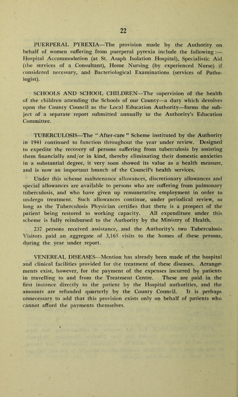 PUERPERAL PYREXIA—The provision made by the Authority on behalf of women suffering from puerperal pyrexia include the following :—- Hospital Accommodation (at St. Asaph Isolation Hospital), Specialistic Aid (the services of a Consultant), Home Nursing (by experienced Nurse) if considered necessary, and Bacteriological Examinations (services of Patho- logist). SCHOOLS AND SCHOOL CHILDREN—The supervision of the health of the children attending the Schools of our County—a duty which devolves upon the County Council as the Local Education Authority—forms the sub- ject of a separate report submitted annually to the Authority’s Education Committee. TUBERCULOSIS—The “ After-care ” Scheme instituted by the Authority in 1941 continued to function throughout the year under review. Designed to expedite the recovery of persons suffering from tuberculosis by assisting them financially and/or in kind, thereby eliminating their domestic anxieties in a substantial degree, it very soon showed its value as a health measure, and is now an important branch of the Council’s health services. * Under this scheme maintenance allowances, discretionary allowances and special allowances are available to persons who are suffering from pulmonary tuberculosis, and who have given up remunerative employment in order to undergo treatment. Such allowances continue, under periodical review, so long as the Tuberculosis Physician certifies that there is a prospect of the patient being restored to working capacity. All expenditure under this scheme is fully reimbursed to the Authority by the Ministry of Health. 237 persons received assistance, and the Authority’s two Tuberculosis Visitors paid an aggregate of 3,165 visits to the homes of these persons, during the year under report. VENEREAL DISEASES—Mention has already been made of the hospital and clinical facilities provided for the treatment of these diseases. Arrange^ ments exist, however, for the payment of the expenses incurred by patients in travelling to and from the Treatment Centre. These are paid in the first instance directly to the patient by the Hospital authorities, and the amounts are refunded quarterly by the County Council. It is perhaps unnecessary to add that this provision exists only on behalf of patients who cannot afford the payments themselves.