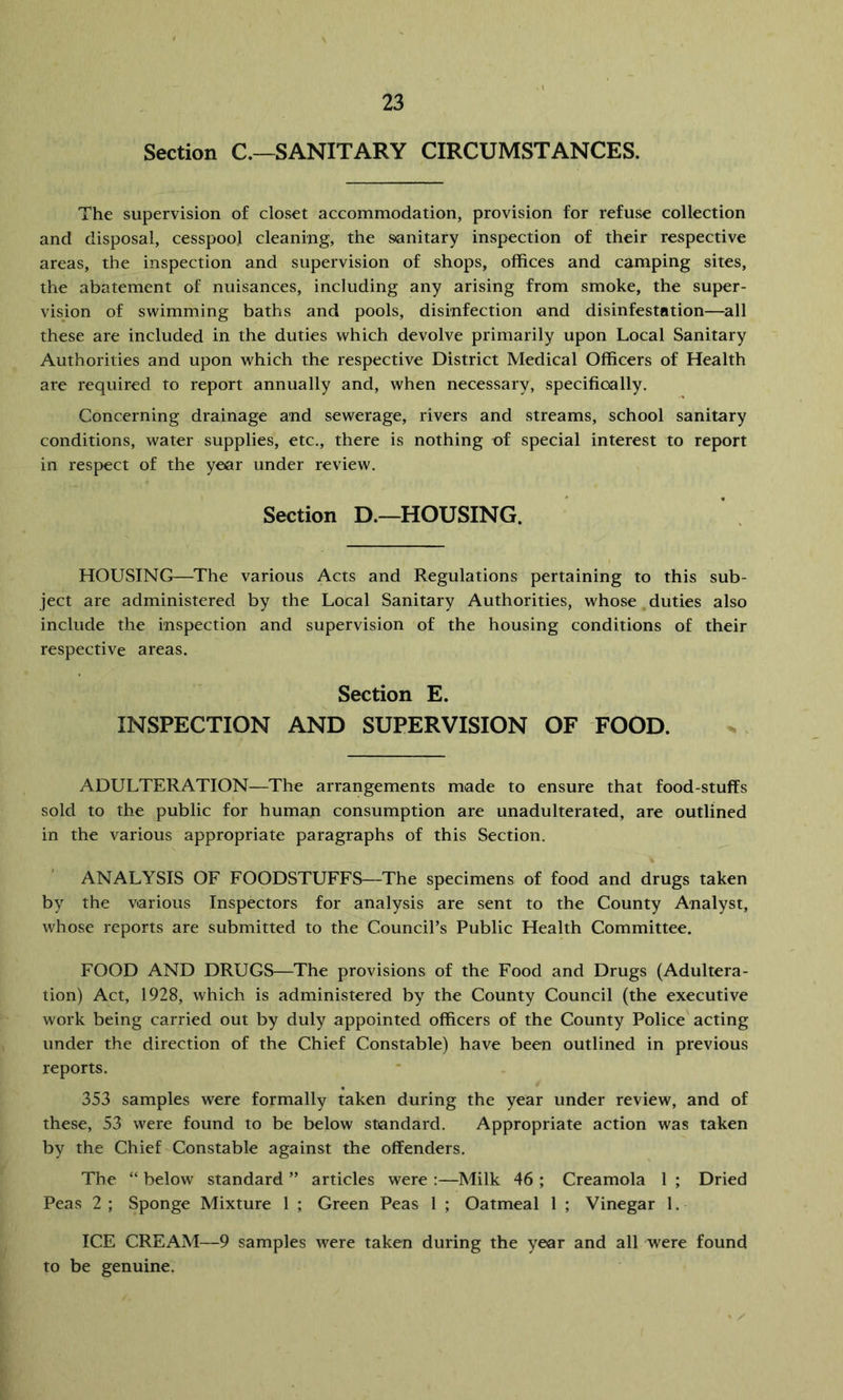 Section C.—SANITARY CIRCUMSTANCES. The supervision of closet accommodation, provision for refuse collection and disposal, cesspool cleaning, the sanitary inspection of their respective areas, the inspection and supervision of shops, offices and camping sites, the abatement of nuisances, including any arising from smoke, the super- vision of swimming baths and pools, disinfection and disinfestation—all these are included in the duties which devolve primarily upon Local Sanitary Authorities and upon which the respective District Medical Officers of Health are required to report annually and, when necessary, specifically. Concerning drainage and sewerage, rivers and streams, school sanitary conditions, water supplies, etc., there is nothing of special interest to report in respect of the year under review. Section D.—HOUSING. HOUSING—The various Acts and Regulations pertaining to this sub- ject are administered by the Local Sanitary Authorities, whose duties also include the inspection and supervision of the housing conditions of their respective areas. Section E. INSPECTION AND SUPERVISION OF FOOD. ADULTERATION—The arrangements made to ensure that food-stuffs sold to the public for human consumption are unadulterated, are outlined in the various appropriate paragraphs of this Section. ANALYSIS OF FOODSTUFFS—The specimens of food and drugs taken by the various Inspectors for analysis are sent to the County Analyst, whose reports are submitted to the Council’s Public Health Committee. FOOD AND DRUGS—The provisions of the Food and Drugs (Adultera- tion) Act, 1928, which is administered by the County Council (the executive work being carried out by duly appointed officers of the County Police acting under the direction of the Chief Constable) have been outlined in previous reports. 353 samples were formally taken during the year under review, and of these, 53 were found to be below standard. Appropriate action was taken by the Chief Constable against the offenders. The “ below standard ” articles were :—Milk 46 ; Creamola 1 ; Dried Peas 2; Sponge Mixture 1 ; Green Peas 1 ; Oatmeal 1 ; Vinegar 1. ICE CREAM—9 samples were taken during the year and all were found to be genuine.