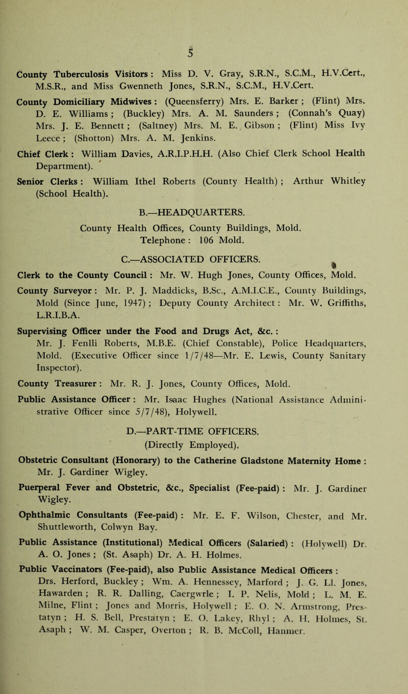 County Tuberculosis Visitors: Miss D. V. Gray, S.R.N., S.C.M., H.V.Ccrt., M.S.R., and Miss Gwenneth Jones, S.R.N., S.C.M., H.V.Cert. County Domiciliary Midwives : (Queensferry) Mrs. E. Barker ; (Flint) Mrs. D. E. Williams; (Buckley) Mrs. A. M. Saunders; (Connah’s Quay) Mrs. J. E. Bennett ; (Saltney) Mrs. M. E. Gibson ; (Flint) Miss Ivy Leece ; (Shotton) Mrs. A. M. Jenkins. Chief Clerk : William Davies, A.R.I.P.H.H. (Also Chief Clerk School Health Department). Senior Clerks: William Ithel Roberts (County Health) ; Arthur Whitley (School Health). B.—HEADQUARTERS. County Health Offices, County Buildings, Mold. Telephone : 106 Mold. C.—ASSOCIATED OFFICERS. ^ Clerk to the County Council: Mr. W. Hugh Jones, County Offices, Mold. County Siurveyor : Mr. P. J. Maddicks, B.Sc., A.M.I.C.E., County Buildings, Mold (Since June, 1947) ; Deputy County Architect : Mr. W, Griffiths, L.R.I.B.A. Supervising Officer imder the Food and Drugs Act, &c.: Mr. J. Fenlli Roberts, M.B.E. (Chief Constable), Police Headquarters, Mold. (Executive Officer since 1/7/48—Mr. E. Lewis, County Sanitary Inspector). County Treasurer : Mr. R. J. Jones, County Offices, Mold. Public Assistance Officer : Mr. Isaac Hughes (National Assistance Admini- strative Officer since 5/7/48), Holywell. D.—PART-TIME OFFICERS. (Directly Employed). Obstetric Consultant (Honorary) to the Catherine Gladstone Maternity Home : Mr. J. Gardiner Wigley. Puerperal Fever and Obstetric, &c.. Specialist (Fee-paid) : Mr. J. Gardiner Wigley. Ophthalmic Consultants (Fee-paid) : Mr. E. F. Wilson, Chester, and Mr. Shuttleworth, Colwyn Bay. Public Assistance (Institutional) Medical Officers (Salaried) : (Holywell) Dr. A. O. Jones ; (St. Asaph) Dr. A. H. Holmes. Public Vaccinators (Fee-paid), also Public Assistance Medical Officers : Drs. Herford, Buckley ; Wm. A. Hennessey, Marford ; J. G. LI. Jones, Hawarden ; R. R. Dalling, Caergwrle; I. P. Nelis, Mold ; L. M. E. Milne, Flint ; Jones and Morris, Holywell ; E. O. N. Armstrong, Pres- tatyn ; H. S. Bell, Prestatyn ; E. O. Lakey, Rhyl ; A. H. Holmes, St. Asaph ; W. M. Casper, Overton ; R. B. McColl, Hanmer.