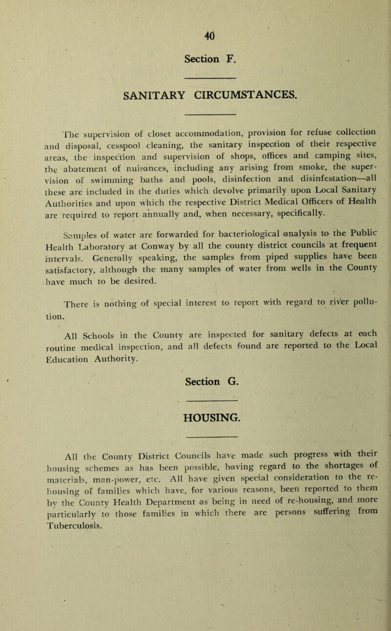 Section F. SANITARY CIRCUMSTANCES. llie supervision of closet accommodation, provision for refuse collection and disposal, cesspool cleaning, the sanitary inspection of their respective areas, the inspection and supervision of shops, offices and camping sites, the abatement of nui&ances, including any arising from smoke, the super- vision of swimming baths and pools, disinfection and disinfesitation—all these are included in the duties which devolve primarily upon Local Sanitary Authorities and upon which the respective District Medical Officers of Health are required to report annually and, when necessary, specifically. Samples of water are forwarded for bacteriological analysis to the Public Health Laboratory at Conway by all the county district councils at frequent intervals. Generally speaking, the samples from piped supplies have been satisfactory, although the many samples of water from wells in the County have much to be desired. There is nothing of special interest to report with regard to river pollu- tion. All Schools in the County are inspected for sanitary defects at each routine medical inspection, and all defects found are reported to the Local Education Authority. Section G. HOUSING. All the County District Councils have made such progress with their housing schemes as has been possible, having regard to the shortages of materials, man-power, etc. All have given special consideration to the re- housing of families which have, for various reasons, been reported to them by the County Elealth Department as being in need of re-housing, and more particularly to those families in which there are persons suffering from Tuberculosis.