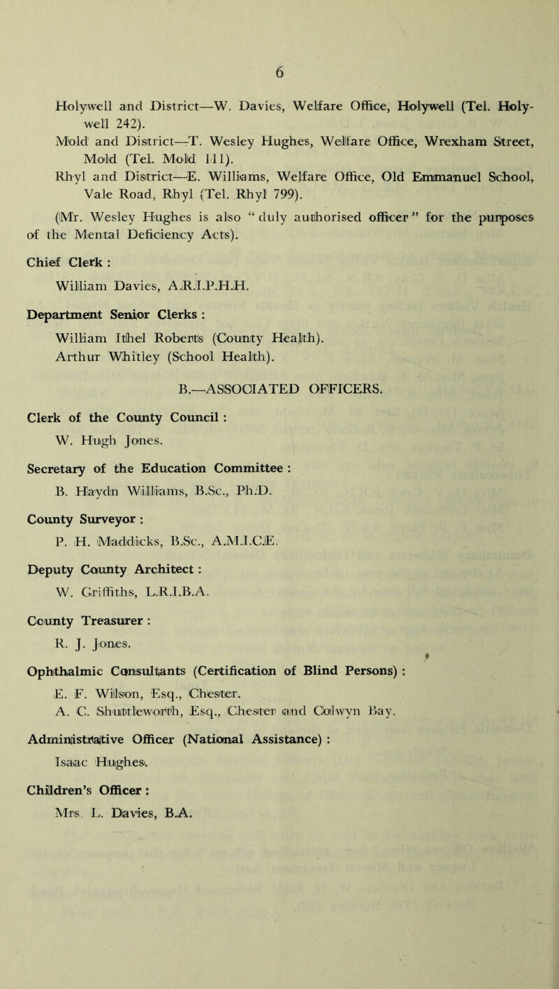 Holywell and District—W. Davies, Welfare Office, Holywell (Tel. Holy- well 242). Mold and Disitrict—T. Wesley Hughes, WeMare Office, Wrexham Street, Mold (Tel. Mold Ml). Rhyl and Disitrict—^E. Willi'ams, Welfare Office, Old Emmaxiuel School, Vale Road, Rhyl (Tel. Rhyl 799). (Mr. Wesley Hughes is also “ duly authorised officer ” for the piurposes of the Mental Deficiency Acts). Chief Clerk : William Davies, A.R.I.P.H.H. Department Senior Clerks : William Ithel Roberts (County Health). Arthur Whitley (School Health). B.—ASSOCIATED OFFICERS. Clerk of the County Council: W. Hugh Jones. Secretary of the Education Committee : B. Haydn Williiams, B.Sic,, Ph.D. County Surveyor : P. H. Maddiicks, B.Sc., A.M.I.C.E. Deputy County Architect : W. Griffiths, L.R.I.B.A. County Treasurer ; R. J. Jones. Ophthalmic Consultants (Certification of Blind Persons) ; E. F. Wilson, Esq., Chester. A. C. Shuttle worth. Esq., Chester land Coilwyn Bay. Adminiistrattive Officer (National Assistance) : Isaac Hughe Si. Children’s Officer; Mrs L. Davies, B.A.