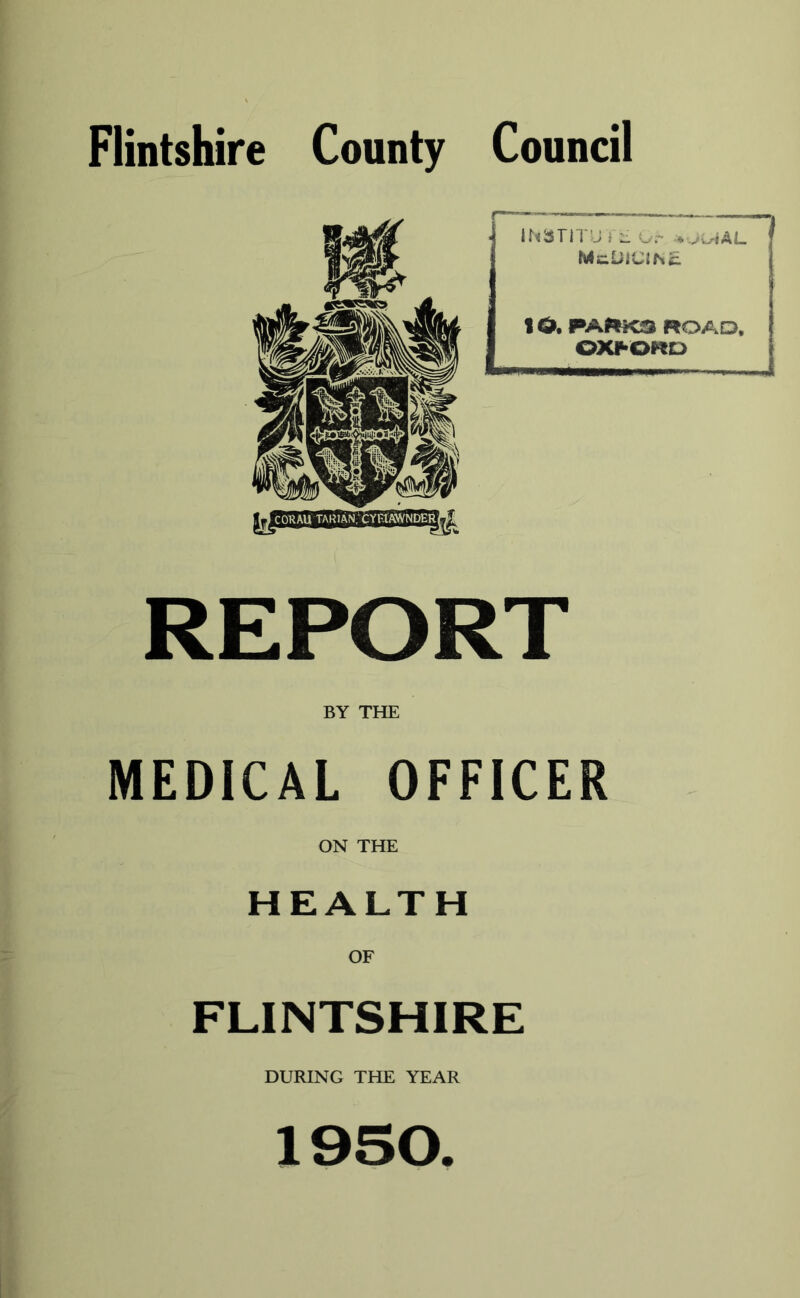 Flintshire County Council CORAU TARlAN.XYRlAWNDERt REPORT BY THE MEDICAL OFFICER ON THE HEALTH OF FLINTSHIRE DURING THE YEAR U j Ur * vwiAI_ IO. PAftKS WOAD, OX^ORO 1950.