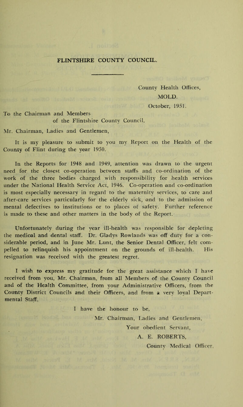 County Health Offices, MOLD. To the Chairman and Members of tlie Flintshire County Council, October, 1951. Mr. Chairman, Ladies and Gentlemen, It is my pleasure to submit to you my Report on the Health of the County of Flint during the year 1950. In the Reports for 1948 and 1949, attention was drawn to the urgent need for the closest co-operation between staffs and co-ordination of the work of the three bodies charged with responsibility for health services under the National Health Service Act, 1946. Co-operation and co-ordination is most especially necessary in regard to the maternity services, to care and after-care services particularly for the elderly sick, and to the admission of mental defectives to institutions or to places of safety. Further reference is made to these and other matters in the body of ffie Report. Unfortunately during the year ill-health was responsible for depleting the medical and dental staff. Dr. Gladys Rowlands was off duty for a con- siderable period, and in June Mr. Lunt, the Senior Dental Officer, felt com- pelled to relinquish his appointment on the grounds of ill-health. His resignation was received with the greatest regret. I wish to express my gratitude for the great assistance which I ha^’c received from you, Mr. Chairman, from all Members of the County Council and of the Health Committee, from your Administrative Officers, from the County District Councils and their Officers, and from a very loyal Depart- mental Staff. I have the honour to be, Mr. Chairman, T.adies and Gentlemen. Your obedient Servant, A. E. ROBERTS, Countv Medical Officer,