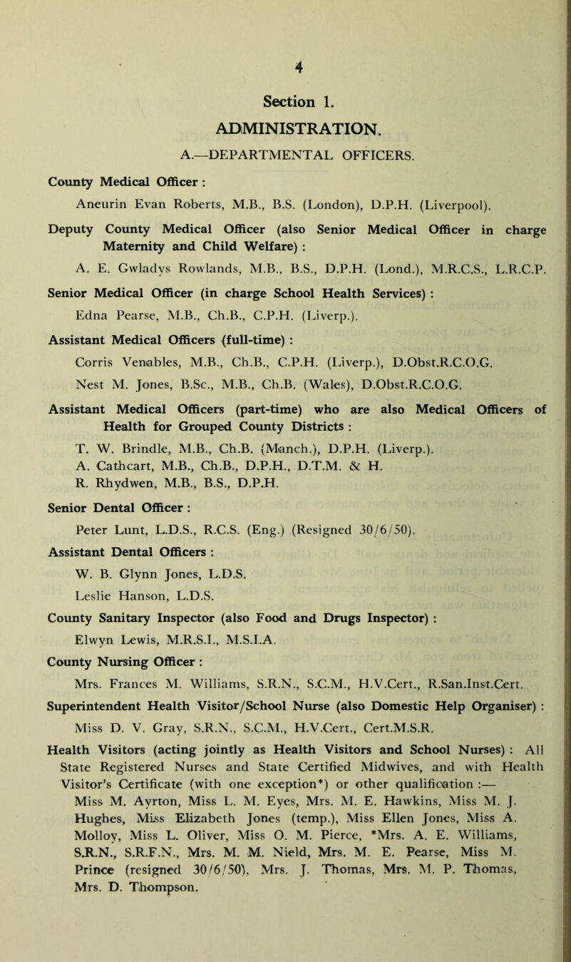 Section 1. ADMINISTRATION. A.—DEPARTMENTAL OFFICERS. County Medical Officer : Aneurin Evan Roberts, M.B., B.S. (London), D.P.H. (Liverpool). Deputy County Medical Officer (also Senior Medical Officer in charge Maternity and Child Welfare) : A. E. Gwladys Rowlands, M.B., B.S., D.P.H. (Lond.), M.R.C.S., L.R.C.P. Senior Medical Officer (in charge School Health Services) : Edna Pearse, M.B., Ch.B., C.P.H. (Liverp.). Assistant Medical Officers (full-time) : Corris Venables, M.B., Ch.B., C.P.H. (Liverp.), D.Obst.R.C.O.G. Nest M. Jones, B.Sc., M.B., Ch.B. (Wales), D.Obst.R.C.O.G. Assistant Medical Officers (part-time) who are also Medical Officers of Health for Grouped County Districts : T. W. Brindle, M.B., Ch.B. (Manch.), D.P.H. (Liverp.). A. Cathcart, M.B., Ch.B., D.P.H., D.T.M. & H. R. Rhydwen, M.B., B.S., D.P.H. Senior Dental Officer : Peter Lunt, L.D.S., R.C.S. (Eng.) (Resigned 30/6/50). Assistant Dental Officers : W. B. Glynn Jones, L.D.S. Leslie Hanson, L.D.S. County Sanitary Inspector (also Food and Drugs Inspector) : Elwyn Lewis, M.R.S.I., M.S.I.A. County Nursing Officer: Mrs. Frances M. Williams, S.R.N., S.C.M., H.V.Cert., R.San.Inst.Cert. Superintendent Health Visitor/School Niu-se (also Domestic Help Organiser) ; Miss D. V. Gray, S.R.N., S.C.M., H.V.Cert., Cert.M.S.R. Health Visitors (acting jointly as Health Visitors and School Nurses) ; All State Registered Nurses and State Certified Midwives, and with Health Visitor’s Certificate (with one exception*) or other qualification :— Miss M. Ayrton, Miss L. M. Eyes, Mrs. M. E. Hawkins, Miss M. J. Hughes, Mlss Elizabeth Jones (temp.). Miss Ellen Jones, Miss A. Molloy, Miss L. Oliver, Miss O. M. Pierce, *Mrs. A. E. Williams, S. R.N., S.R.F.N., Mrs. M. M. Nield, Mrs. M. E. Pearse, Miss M. Prince (resigned 30/6/50). Mrs. J. Thomas, Mrs. M. P. Thomas, Mrs. D. Thompson.
