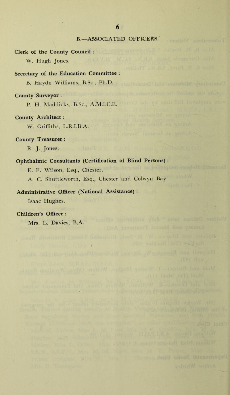 B.—ASSOCIATED OFFICERS ‘ Clerk of the County Council : W, Hugh Jones. Secretary of the Education Committee : B. Haydn Williams, B.Sc., Ph.D. County Surveyor : P. H. Maddicks, B.Sc., A.M.l.C.E. County Architect: W. Griffiths, L.R.I.B.A. County Treasurer : R. J. Jones, Ophthalmic Consultants (Certification of Blind Persons) : E. F. Wilson, Esq., Chester. A. C. Shuttleworth, Esq., Chester and Colwyn Bay. Administrative Officer (National Assistance) : Isaac Hughes. Children’s Officer : Mrs. L. Davies, B.A.