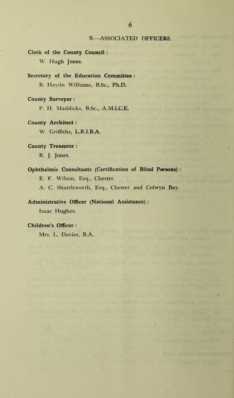 B.—ASSOCIATED OFFICERS. Clerk of the County Council: W. Hugh Jones. Secretary of the Education Committee : B. Haydn Williams, B.Sc., Ph.D. County Surveyor ; P. H. Maddicks, B.Sc., A.M.I.C.E. County Architect: W. Griffiths, L.R.I.B.A. County Treasurer : R. J. Jones. Ophthalmic Consultants (Certification of Blind Persons) : E. F. Wilson, Esq., Chester. A. C. Shuttleworth, Esq., Chester and Colwyn Bay. Administrative Officer (National Assistance) : Isaac Hughes. Children’s Officer : Mrs. L. Davies, B.A.