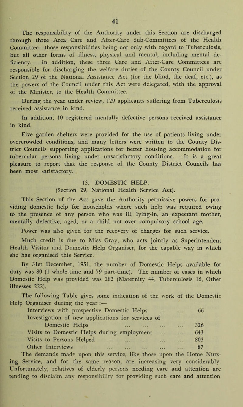 The responsibility of the Authority under this Section are discharged through three Area Care and After-Care Sub-Committees of the Health Committee—those responsibilities being not only with regard to Tuberculosis, but all other forms of illness, physical and mental, including mental de- ficiency. In addition, these three Care and After-Care Committees are responsible for discharging the welfare duties of the County Council under Section 29 of the National Assistance Act (for the blind, the deaf, etc.), as the powers of the Council under this Act were delegated, with the approval of the Minister, to the Health Committee. During the year under review, 129 applicants suffering from Tuberculosis received assistance in kind. In addition, 10 registered mentally defective persons received assistance in kind. Five garden shelters were provided for the use of patients living under overcrowded conditions, and many letters were written to the County Dis- trict Councils supporting applications for better housing accommodation for tubercular persons living under unsatisfactory conditions. It is a great pleasure to report that the response of the County District Councils has been most satisfactory. 13. DOMESTIC HELP. (Section 29, National Health Service Act). This Section of the Act gave the Authority permissive powers for pro- viding domestic help for households where such help was required owing to the presence of any person who w^as ill, lying-in, an expectant mother, mentally defective, aged, or a child not over compulsory school age. Power was also given for the recovery of charges for such service. Much credit is due to Miss Gray, who acts jointly as Superintendent Health Visitor and Domestic Help Organiser, for the capable way in which she has organised this Service. By 31st December, 1951, the number of Domestic Helps available for duty was 80 (1 whole-time and 79 part-time). The number of cases in which Domestic Help was provided was 282 (Maternity 44, Tuberculosis 16, Other illnesses 222). The following Table gives some indication of the work of the Domestic Help Organiser during the year :— Interviews with prospective Domestic Helps ... ... 66 Investigation of new applications for services of Domestic Helps ... ... ... ... 326 Vfisits to Domestic Helps during employment ... ... 643 Visits to Persons Helped ... ... ... ... ... 803 Other Interviews ... ... ... ... ... 87 The demands made upon this service, like those upon the Home Nurs- ing Service, and for the same reason, are increasing very considerably. Unfortunately, relatives of elderly persons needing care and attention are tending to disclaim any responsibility for providing such care and attention