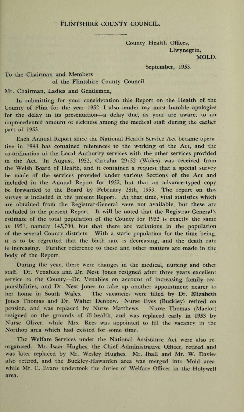 County Health Offices, Llwynegrin, MOLD. September, 1953. To the Chairman and Members of the Flintshire County Council. Mr. Chairman, Ladies and Gentlemen, In submitting for your consideration this Report on the Health of the County of Flint for the year 1952, I also tender my most humble apologies for the delay in its presentation—a delay due, as your are aware, to an unprecedented amount of sickness among the medical staff during the earlier part of 1953. Each Annual Report since the National Health Service Act became opera- tive in 1948 has contained references to the working of the Act, and the co-ordination of the Local Authority services with the other services provided in the Act. In August, 1952, Circular 29/52 (Wales) was received from the Welsh Board of Health, and it contained a request that a special survey be made of the services provided under various Sections of the Act and included in the Annual Report for 1952, but that an advance-typed copy be forwarded to the Board by February 28th, 1953. The report on this survey is included in the present Report. At that time, vital statistics which are obtained from the Registrar-General were not available, but these arc included in the present Report. It will be noted that the Registrar-General’s estimate of the total population of the County for 1952 is exactly the same as 1951, namely 145,700, but that there are variations in the population of the several County districts. With a static population for the time being, it is to be regretted that the birth rate is decreasing, and the death rate is increasing. Further reference to these and other matters are made in the body of the Report. During the year, there were changes in the medical, nursing and other staff. Dr. Venables and Dr. Nest Jones resigned after three years excellent service to the County—Dr. Venables on account of increasing family res- ponsibilities, and Dr. Nest Jones to take up another appointment nearer to her home in South Wales. The vacancies were filled by Dr. Elizabeth Jones Thomas and Dr. Walter Denbow. Nurse Eyes (Buckley) retired on pension, and was replaced by Nurse Matthews. Nurse Thomas (Maelor) resigned on the grounds of ill-health, and was replaced early in 1953 by Nurse Oliver, while Mrs. Rees was appointed to fill the vacancy in the Northop area which had existed for some time. The Welfare Services under the National Assistance Act were also re- organised. Mr. Isaac Hughes, the Chief Administrative Officer, retired and was later replaced by Mr. Wesley Hughes. Mr. Iball and Mr. W. Davies also retired, and the Buckley-Hawarden area was merged into Mold area, while Mr. C. Evans undertook the duties of Welfare Officer in the Holywell area.