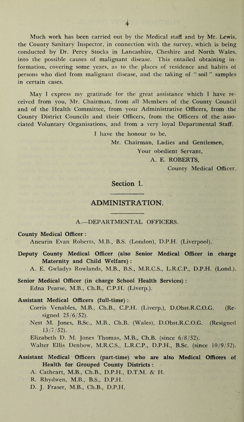 Much work has been carried out by the Medical staff and by Mr, Lewis, the County Sanitary Inspector, in connection with the survey, which is being conducted by Dr. Percy Stocks in Lancashire, Cheshire and North Wales, into the possible causes of malignant disease. This entailed obtaining in- formation, covering some years, as to the places of residence and habits of persons who died from malignant disease, and the taking of “ soil ” samples in certain cases. May I express my gratitude for the great assistance which I have re- ceived from you, Mr, Chairman, from all Members of the County Council and of the Health Committee, from your Administrative Officers, from the County District Councils and their Officers, from the Officers of the asso- ciated Voluntary Organisations, and from a very loyal Departmental Staff. I have the honour to be, Mr. Chairman, Ladies and Gentlemen, Your obedient Servant, A. E. ROBERTS, County Medical Officer. Section 1. ADMINISTRATION. A.—DEPARTMENTAL OFFICERS. County Medical Officer : Aneurin Evan Roberts, M.B., B.S. (London), D.P.H. (Liverpool). Deputy County Medical Officer (also Senior Medical Officer in charge Maternity and Child Welfare) : A. E. Gwladys Rowlands, M.B., B.S., M.R.C.S., L.R.C.P., D.P.H. (Lond.). Senior Medical Officer (in charge School Health Services) : Edna Pearse, M.B., Ch.B., C.P.H. (Liverp.). Assistant Medical Officers (full-time) : Corris Venables, M.B., Ch.B., C.P.H. (Liverp.), D.Obst.R.C.O.G. (Re- signed 25/6/52). Nest M. Jones, B.Sc., M.B., Ch.B. (Wales), D.Obst.R.C.O.G. (Resigned 13/7/52). Elizabeth D. M. Jones Thomas, M.B., Ch.B. (since 6/8/52). Walter Ellis Denbow, M.R.C.S., L.R.C.P., D.P.H., B.Sc. (since 10/9/52). Assistant Medical Officers (part-time) who are also Medical Officers of Health for Grouped County Districts : A. Cathcart, M.B., Ch.B., D.P.H., D.T.M. & H. R. Rhydwen, M.B., B.S., D.P.H. D. J. Fraser, M.B., Ch.B., D.P.H.