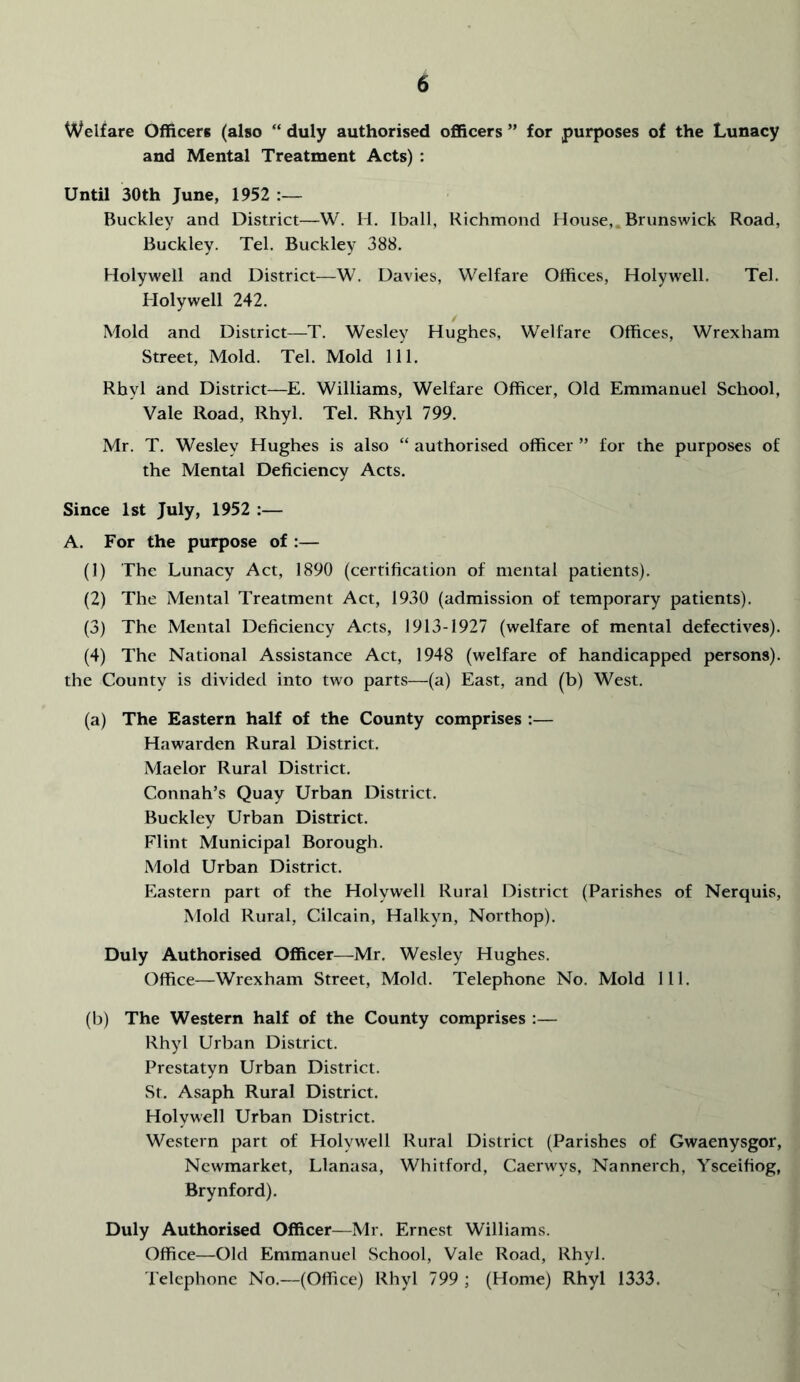 Welfare Officers (also “ duly authorised officers ” for purposes of the Lunacy and Mental Treatment Acts) : Until 30th June, 1952 Buckley and District—W. H. Iball, Richmond House, Brunswick Road, Buckley. Tel. Buckley 388. Holywell and District—W. Davies, Welfare Offices, Holywell. Tel. Holywell 242. Mold and District—T. Wesley Hughes, Welfare Offices, Wrexham Street, Mold. Tel. Mold 111. Rhyl and District—E. Williams, Welfare Officer, Old Emmanuel School, Vale Road, Rhyl. Tel. Rhyl 799. Mr. T. Wesley Hughes is also “ authorised officer ” for the purposes of the Mental Deficiency Acts. Since 1st July, 1952 :— A. For the purpose of :— (1) The Lunacy Act, 1890 (certification of mental patients). (2) The Mental Treatment Act, 1930 (admission of temporary patients). (3) The Mental Deficiency Acts, 1913-1927 (welfare of mental defectives). (4) The National Assistance Act, 1948 (welfare of handicapped persons), the County is divided into two parts—(a) East, and (b) West. (a) The Eastern half of the County comprises :— Hawarden Rural District. Maelor Rural District. Connah’s Quay Urban District. Buckley Urban District. Flint Municipal Borough. Mold Urban District. Eastern part of the Holywell Rural District (Parishes of Nerquis, Mold Rural, Cilcain, Halkyn, Northop). Duly Authorised Officer—Mr. Wesley Hughes. Office—Wrexham Street, Mold. Telephone No. Mold 111. (b) The Western half of the County comprises :— Rhyl Urban District. Prestatyn Urban District. St. Asaph Rural District. Holywell Urban District. Western part of Holywell Rural District (Parishes of Gwaenysgor, Newmarket, Llanasa, Whitford, Caerwys, Nannerch, Ysceifiog, Brynford). Duly Authorised Officer—Mr. Ernest Williams. Office—Old Emmanuel School, Vale Road, Rhyl. Telephone No.—(Office) Rhyl 799 ; (Home) Rhyl 1333.