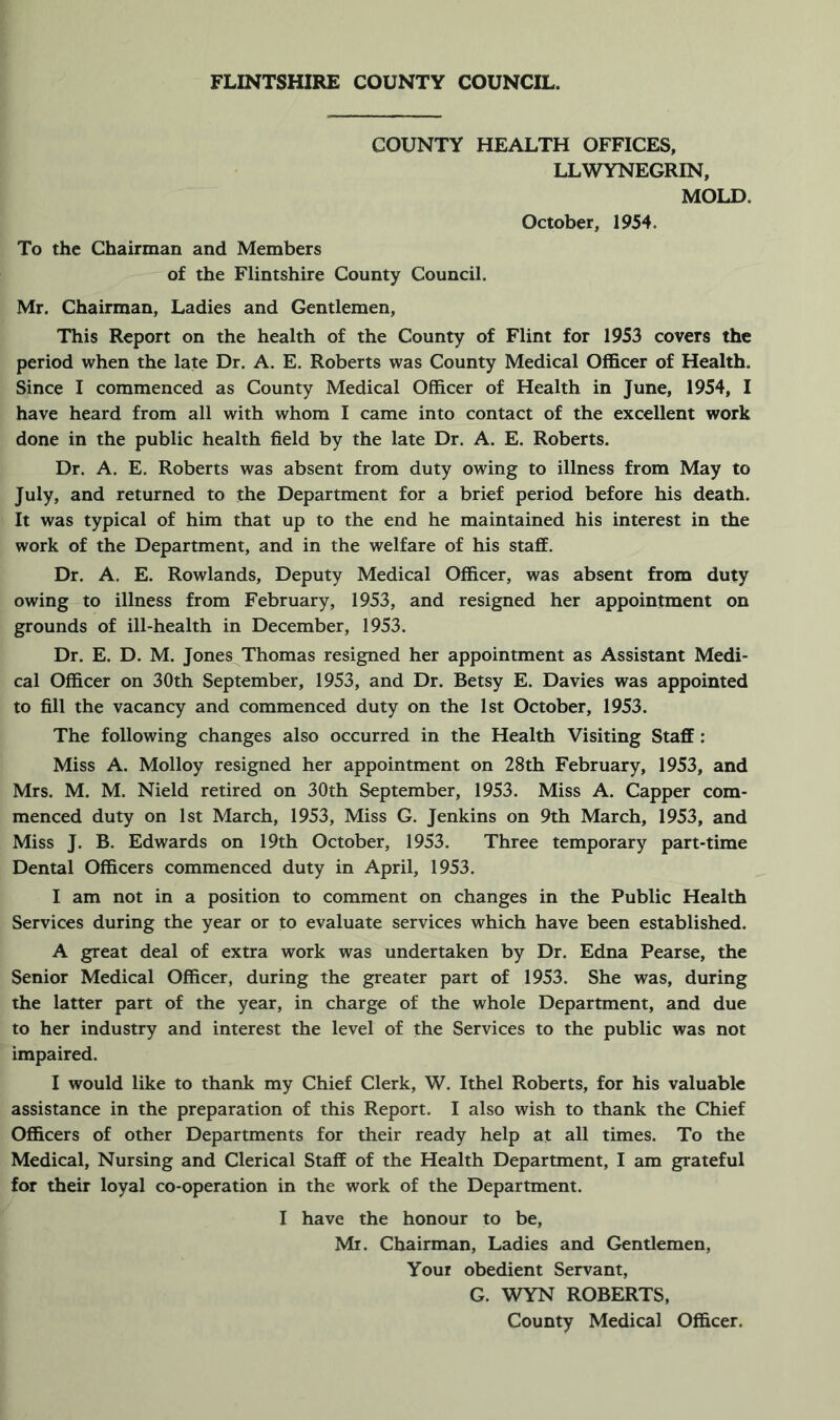 COUNTY HEALTH OFFICES, LLWYNEGRIN, MOLD. October, 1954. To the Chairman and Members of the Flintshire County Council. Mr. Chairman, Ladies and Gentlemen, This Report on the health of the County of Flint for 1953 covers the period when the late Dr. A. E. Roberts was County Medical Officer of Health. Since I commenced as County Medical Officer of Health in June, 1954, I have heard from all with whom I came into contact of the excellent work done in the public health field by the late Dr. A. E. Roberts. Dr. A. E. Roberts was absent from duty owing to illness from May to July, and returned to the Department for a brief period before his death. It was typical of him that up to the end he maintained his interest in the work of the Department, and in the welfare of his staff. Dr. A. E. Rowlands, Deputy Medical Officer, was absent from duty owing to illness from February, 1953, and resigned her appointment on grounds of ill-health in December, 1953. Dr. E. D. M. Jones Thomas resigned her appointment as Assistant Medi- cal Officer on 30th September, 1953, and Dr. Betsy E. Davies was appointed to fill the vacancy and commenced duty on the 1st October, 1953. The following changes also occurred in the Health Visiting Staff: Miss A. Molloy resigned her appointment on 28th February, 1953, and Mrs. M. M. Nield retired on 30th September, 1953. Miss A. Capper com- menced duty on 1st March, 1953, Miss G. Jenkins on 9th March, 1953, and Miss J. B. Edwards on 19th October, 1953. Three temporary part-time Dental Officers commenced duty in April, 1953. I am not in a position to comment on changes in the Public Health Services during the year or to evaluate services which have been established. A great deal of extra work was undertaken by Dr. Edna Pearse, the Senior Medical Officer, during the greater part of 1953. She was, during the latter part of the year, in charge of the whole Department, and due to her industry and interest the level of the Services to the public was not impaired. I would like to thank my Chief Clerk, W. Ithel Roberts, for his valuable assistance in the preparation of this Report. I also wish to thank the Chief Officers of other Departments for their ready help at all times. To the Medical, Nursing and Clerical Staff of the Health Department, I am grateful for their loyal co-operation in the work of the Department. I have the honour to be, Mr. Chairman, Ladies and Gentlemen, Your obedient Servant, G. WYN ROBERTS, County Medical Officer.