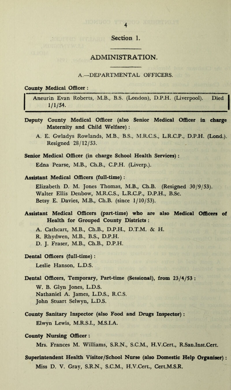 Section 1. ADMINISTRATION. A.—DEPARTMENTAL OFFICERS. County Medical Officer : Aneurin Evan Roberts, M.B., B.S. (London), D.P.H. (Liverpool). Died 1/1/54. Deputy County Medical Officer (also Senior Medical Officer in charge Maternity and Child Welfare) : A. E. Gwladys Rowlands, M.B., B.S., M.R.C.S., L.R.C.P., D.P.H. (Lond.). Resigned 28/12/53. Senior Medical Officer (in charge School Health Services): Edna Pearse, M.B., Ch.B., C.P.H. (Liverp.). Assistant Medical Officers (full-time): Elizabeth D. M. Jones Thomas, M.B., Ch.B. (Resigned 30/9/53). Walter Ellis Denbow, M.R.C.S., L.R.C.P., D.P.H., B.Sc. Betsy E. Davies, M.B., Ch.B. (since 1/10/53). Assistant Medical Officers (part-time) who are also Medical Officers of Health for Grouped County Districts : A. Cathcart, M.B., Ch.B., D.P.H., D.T.M. & H. R. Rhydwen, M.B., B.S., D.P.H. D. J. Fraser, M.B., Ch.B., D.P.H. Dental Officers (full-time): Leslie Hanson, L.D.S. Dental Officers, Temporary, Part-time (Sessional), from 23/4/53 : W. B. Glyn Jones, L.D.S. Nathaniel A. James, L.D.S., R.C.S. John Stuart Selwyn, L.D.S. County Sanitary Inspector (also Food and Drugs Inspector): Elwyn Lewis, M.R.S.I., M.S.I.A. County Nursing Officer: Mrs. Frances M. Williams, S.R.N., S.C.M., H.V.Cert., R.San.Inst.Cert. Superintendent Health Visitor/School Nurse (also Domestic Help Organiser): Miss D. V. Gray, S.R.N., S.C.M., H.V.Cert., Cert.M.S.R.