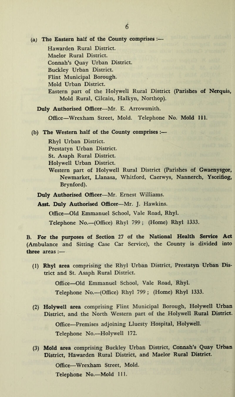 6 (aj The Eastern half of the County comprises:— Hawarden Rural District. Maelor Rural District. Connah’s Quay Urban District. Buckley Urban District. Flint Municipal Borough. Mold Urban District. Eastern part of the Holywell Rural District (Parishes of Nerquis, Mold Rural, Cilcain, Halkyn, Northop). Duly Authorised Officer—Mr. E. Arrowsmith. Office—Wrexham Street, Mold. Telephone No. Mold 111. (b) The Western half of the County comprises:— Rhyl Urban District. Prestatyn Urban District. St. Asaph Rural District. Holywell Urban District. Western part of Holywell Rural District (Parishes of Gwaenysgor, Newmarket, Llanasa, Whitford, Caerwys, Nannerch, Ysceifiog, Brynford). Duly Authorised Officer—Mr. Ernest Williams. Asst. Duly Authorised Officer—Mr. J. Hawkins. Office—Old Emmanuel School, Vale Road, Rhyl. Telephone No.—(Office) Rhyl 799 ; (Home) Rhyl 1333. B. For the purposes of Section 27 of the National Health Service Act (Ambulance and Sitting Case Car Service), the County is divided into three areas:— (1) Rhyl area comprising the Rhyl Urban District, Prestatyn Urban Dis- trict and St. Asaph Rural District. Office—Old Emmanuel School, Vale Road, Rhyl. Telephone No.—(Office) Rhyl 799 ; (Home) Rhyl 1333. (2) Holywell area comprising Flint Municipal Borough, Holywell Urban District, and the North Western part of the Holywell Rural District. Office—^Premises adjoining Lluesty Hospital, Holywell. Telephone No.—Holywell 172. (3) Mold area comprising Buckley Urban District, Connah*s Quay Urban District, Hawarden Rural District, and Maelor Rural District. Office—Wrexham Street, Mold.