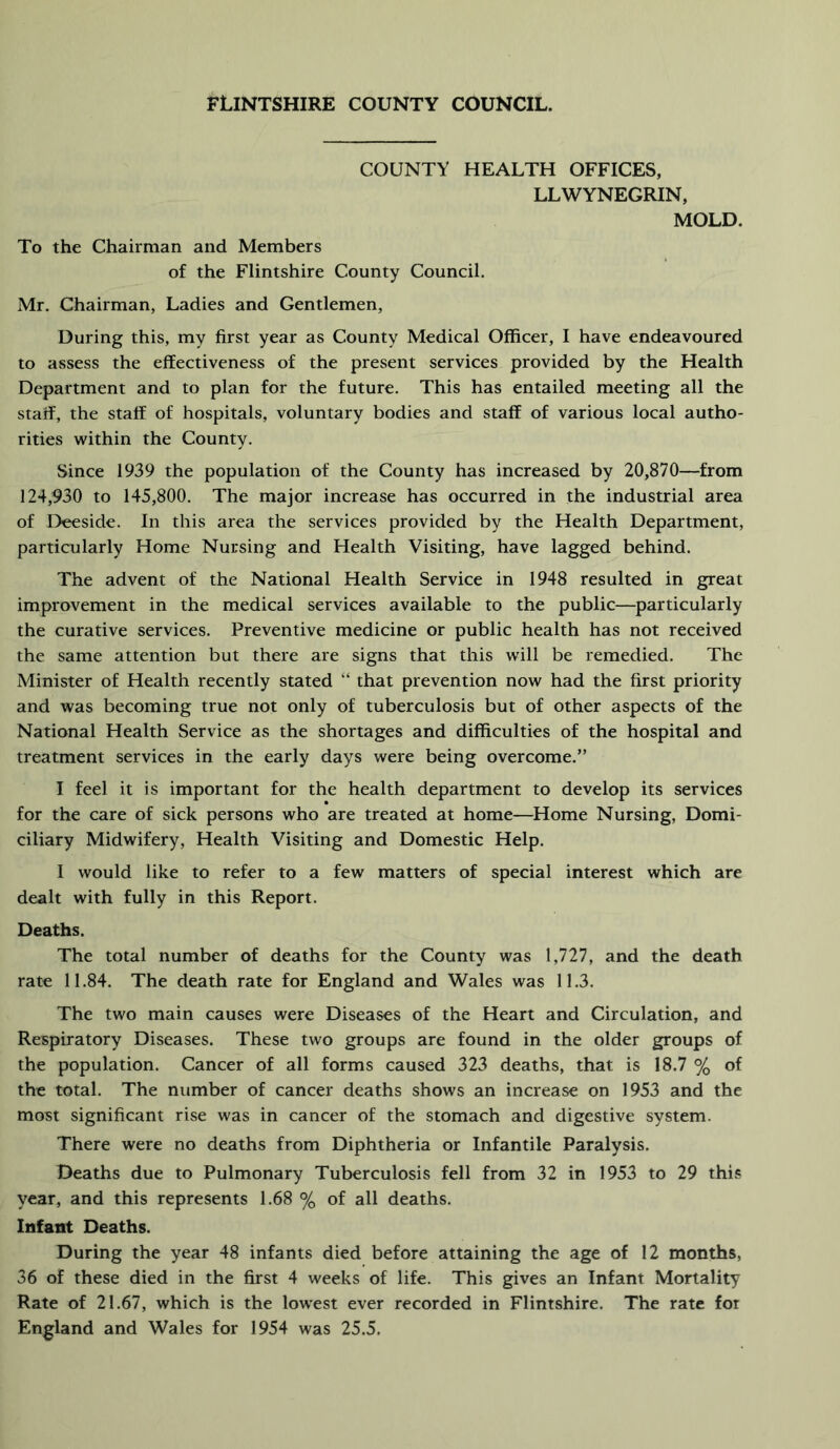 COUNTY HEALTH OFFICES, LLWYNEGRIN, MOLD. To the Chairman and Members of the Flintshire County Council. Mr. Chairman, Ladies and Gentlemen, During this, my first year as County Medical Officer, I have endeavoured to assess the effectiveness of the present services provided by the Health Department and to plan for the future. This has entailed meeting all the staff, the staff of hospitals, voluntary bodies and staff of various local autho- rities within the County. Since 1939 the population of the County has increased by 20,870—from 124,930 to 145,800. The major increase has occurred in the industrial area of Deeside. In this area the services provided by the Health Department, particularly Home Nursing and Health Visiting, have lagged behind. The advent of the National Health Service in 1948 resulted in great improvement in the medical services available to the public—^particularly the curative services. Preventive medicine or public health has not received the same attention but there are signs that this will be remedied. The Minister of Health recently stated “ that prevention now had the first priority and was becoming true not only of tuberculosis but of other aspects of the National Health Service as the shortages and difficulties of the hospital and treatment services in the early days were being overcome.” I feel it is important for the health department to develop its services for the care of sick persons who are treated at home—Home Nursing, Domi- ciliary Midwifery, Health Visiting and Domestic Help. I would like to refer to a few matters of special interest which are dealt with fully in this Report. Deaths. The total number of deaths for the County was 1,727, and the death rate 11.84. The death rate for England and Wales was 11.3. The two main causes were Diseases of the Heart and Circulation, and Respiratory Diseases. These two groups are found in the older groups of the population. Cancer of all forms caused 323 deaths, that is 18.7 % oi the total. The number of cancer deaths shows an increase on 1953 and the most significant rise was in cancer of the stomach and digestive system. There were no deaths from Diphtheria or Infantile Paralysis. Deaths due to Pulmonary Tuberculosis fell from 32 in 1953 to 29 this year, and this represents 1.68 % of all deaths. Infant Deaths. During the year 48 infants died before attaining the age of 12 months, 36 of these died in the first 4 weeks of life. This gives an Infant Mortality Rate of 21.67, which is the lowest ever recorded in Flintshire. The rate foi England and Wales for 1954 was 25.5.