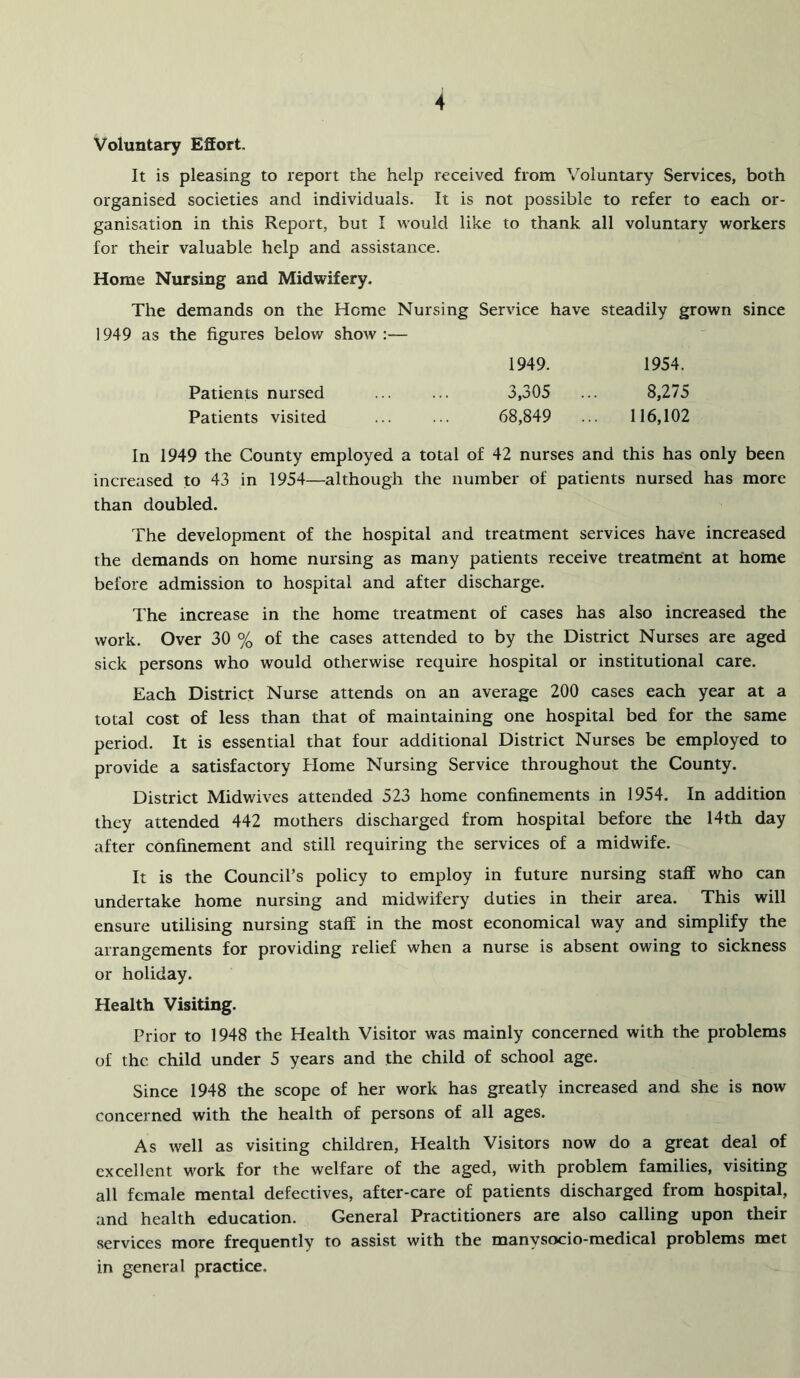 Voluntary Effort. It is pleasing to report the help received from Voluntary Services, both organised societies and individuals. It is not possible to refer to each or- ganisation in this Report, but I would like to thank all voluntary workers for their valuable help and assistance. Home Nursing and Midwifery. The demands on the Home Nursing Service have steadily grown since 1949 as the figures below show :— 1949. 1954. Patients nursed 3,305 ... 8,275 Patients visited ... ... 68,849 ... 116,102 In 1949 the County employed a total of 42 nurses and this has only been increased to 43 in 1954—although the number of patients nursed has more than doubled. The development of the hospital and treatment services have increased the demands on home nursing as many patients receive treatment at home before admission to hospital and after discharge. The increase in the home treatment of cases has also increased the work. Over 30 % of the cases attended to by the District Nurses are aged sick persons who would otherwise require hospital or institutional care. Each District Nurse attends on an average 200 cases each year at a total cost of less than that of maintaining one hospital bed for the same period. It is essential that four additional District Nurses be employed to provide a satisfactory Home Nursing Service throughout the County. District Midwives attended 523 home confinements in 1954. In addition they attended 442 mothers discharged from hospital before the 14th day after confinement and still requiring the services of a midwife. It is the Council’s policy to employ in future nursing staff who can undertake home nursing and midwifery duties in their area. This will ensure utilising nursing staff in the most economical way and simplify the arrangements for providing relief when a nurse is absent owing to sickness or holiday. Health Visiting. Prior to 1948 the Health Visitor was mainly concerned with the problems of the child under 5 years and the child of school age. Since 1948 the scope of her work has greatly increased and she is now concerned with the health of persons of all ages. As well as visiting children. Health Visitors now do a great deal of excellent work for the welfare of the aged, with problem families, visiting all female mental defectives, after-care of patients discharged from hospital, and health education. General Practitioners are also calling upon their services more frequently to assist with the manysocio-medical problems met in general practice.