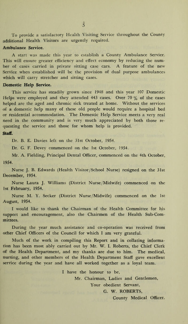 To provide a satisfactory Health Visiting Service throughout the County additional Health Visitors are urgently required. Ambulance Service. A start was made this year to establish a County Ambulance Service. This will ensure greater efficiency and effect economy by reducing the num- ber of cases carried in private sitting case cars. A feature of the new Service when established will be the provision of dual purpose ambulances which will carry stretcher and sitting cases. Domestic Help Service. This service has steadily grown since 1948 and this year 107 Domestic Helps were employed and they attended 443 cases. Over 70 % of the cases helped are the aged and chronic sick treated at home. Without the services of a domestic help many of these old people would require a hospital bed or residential accommodation. The Domestic Help Service meets a very real need in the community and is very muth appreciated by both those re- questing the service and those for whom help is provided. Staff. Dr. B. E. Davies left on the 31st October, 1954. Dr. G. F. Devey commenced on the 1st October, 1954. Mr. A. Fielding, Principal Dental Officer, commenced on the 4th October, 1954. Nurse T. B. Edwards (Health Visitor/School Nurse) resigned on the 31st December, 1954. Nurse Laura J. Williams (District Nurse/Midwife) commenced on the 1st February, 1954. Nurse M. Y. Seeker (District Nurse/Midwife) commenced on the 1st xVugust, 1954. I would like to thank the Chairman of the Health Committee for his support and encouragement, also the Chairmen of the Health Sub-Com- mittees. During the year much assistance and co-operation was received from other Chief Officers of the Council for which I am very grateful. Much of the work in compiling this Report and in collating informa- tion has been most ably carried out by Mr. W. I. Roberts, the Chief Clerk of the Health Department, and my thanks are due to him. The medical, nursing, and other members of the Health Department Staff gave excellent service during the year and have all worked together as a loyal team. I have the honour to be, Mr. Chairman, Ladies and Gentlemen, Your obedient Servant, G. W. ROBERTS, County Medical Officer.