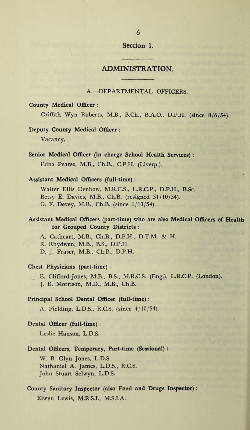 Section 1. ADMINISTRATION. A.—DEPARTMENTAL OFFICERS. County Medical Officer : Griffith Wyn Roberts, M.B., B.Ch., B.A.O., D.P.H. (since 8/6/54). Deputy County Medical Officer : Vacancy. Senior Medical Officer (in charge School Health Services): Edna Pearse, M.B., Ch.B., C.P.H. (Liverp.). Assistant Medical Officers (full-time): Walter Ellis Denbow, M.R.C.S., L.R.C.P., D.P.H., B.Sc. Betsy E. Davies, M.B., Ch.B. (resigned 31/10/54). G. F. Devey, M.B., Ch.B. (since 1/10/54). Assistant Medical Officers (part-time) who are also Medical Officers of Health for Grouped County Districts : A. Cathcart, M.B., Ch.B., D.P.H., D.T.M. H. R. Rhydwen, M.B., B.S., D.P.H. D. J. Fraser, M.B., Ch.B., D.P.H. Chest Physicians (part-time) : E. Clifford-Jones, M.B., B.S., M.R.C.S. (Eng.), L.R.C.P. (London). J. B. Morrison, M.D., M.B., Ch.B. Principal School Dental Officer (full-time) : A. Fielding, L.D.S., R.C.S. (since 4/10/54). Dental Officer (full-time) : Leslie Hanson, L.D.S. Dental Officers, Temporary, Part-time (Sessional) : W. B. Glyn Jones, L.D.S. Nathaniel A. James, L.D.S., R.C.S. John Stuart Selwyn, L.D.S. County Sanitary Inspector (also Food and Drugs Inspector): Elwyn Lewis, M.R.S.I., M.S.I.A.