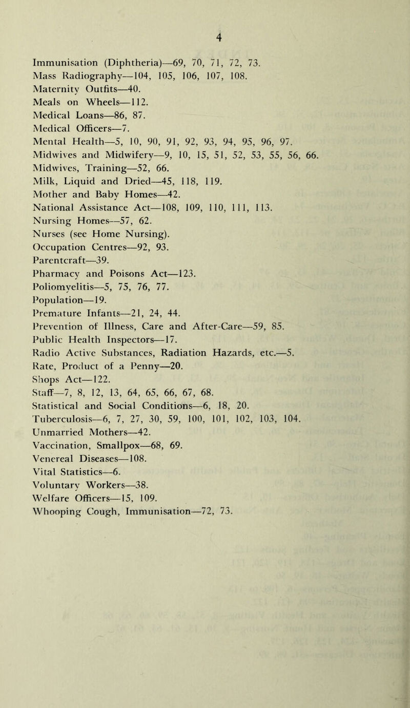 Immunisation (Diphtheria)—69, 70, 71, 72, 73. Mass Radiography—104, 105, 106, 107, 108. Maternity Outfits—40. Meals on Wheels—112. Medical Loans—86, 87. Medical Officers—7. Mental Health—5, 10, 90, 91, 92, 93, 94, 95, 96, 97. Midwives and Midwifery—9, 10, 15, 51, 52, 53, 55, 56, 66. Midwives, Training—52, 66. Milk, Liquid and Dried—45, 118, 119. Mother and Baby Homes—42. National Assistance Act—108, 109, 110, 111, 113. Nursing Homes—57, 62. Nurses (see Home Nursing). Occupation Centres—92, 93. Parentcraft—39. Pharmacy and Poisons Act—123. Poliomyelitis—5, 75, 76, 77. Population—19. Premature Infants—21, 24, 44. Prevention of Illness, Care and After-Care—59, 85. Public Health Inspectors—17. Radio Active Substances, Radiation Hazards, etc.—5. Rate, Product of a Penny—20. Shops Act—122. Staff—7, 8, 12, 13, 64, 65, 66, 67, 68. Statistical and Social Conditions—6, 18, 20. Tuberculosis—6, 7, 27, 30, 59, 100, 101, 102, 103, 104. Unmarried Mothers—42. Vaccination, Smallpox—68, 69. Venereal Diseases—108. Vital Statistics—6. Voluntary Workers—38. Welfare Officers—15, 109. Whooping Cough, Immunisation—72, 73.