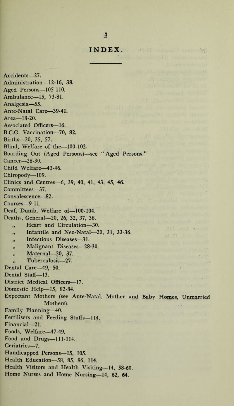 4 INDEX. Accidents—11. Administration—12-16, 38. Aged Persons—105-110, Ambulance—15, 73-81. Analgesia—55. Ante-Natal Care—39-41. Area—18-20. Associated Officers—16. B.C.G. Vaccination—70, 82. Births—20, 25, 57. Blind, Welfare of the—100-102. Boarding Out (Aged Persons)—see “ Aged Persons,” Cancer—28-30. Child Welfare—43-46. Chiropody—109. Clinics and Centres—6, 39, 40, 41, 43, 45, 46. Committees—37. Convalescence—82. Courses—9-11. Deaf, Dumb, Welfare of—100-104. Deaths, General—20, 26, 32, 37, 38. „ Heart and Circulation—30. „ Infantile and Neo-Natal—20, 31, 33-36. „ Infectious Diseases—31. „ Malignant Diseases—28-30. „ Maternal—20, 37. „ Tuberculosis—27. Dental Care—49, 50. Dental Staff—13. District Medical Officers—17. Domestic Help—15, 82-84. Expectant Mothers (see Ante-Natal, Mother and Baby Homes, Unmarried Mothers). Family Planning—40. Fertilisers and Feeding Stuffs—114. Financial—21. Foods, Welfare—47-49. Food and Drugs—111-114. Geriatrics—7. Handicapped Persons—15, 105. Health Education—58, 85, 86, 114. Health Visitors and Health Visiting—14, 58-60. Home Nurses and Home Nursing—14, 62, 64.