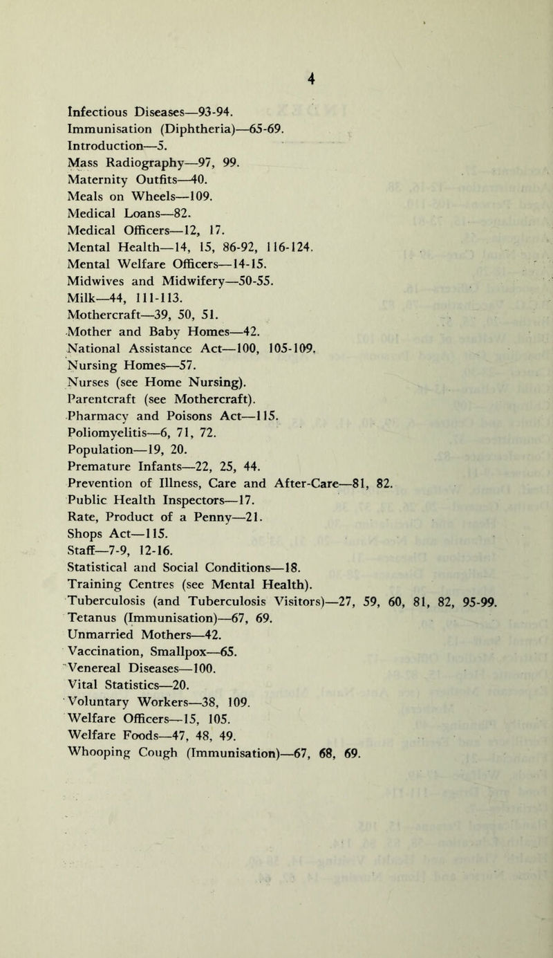 Infectious Diseases—93-94. Immunisation (Diphtheria)—65-69. Introduction—5. Mass Radiography—97, 99. Maternity Outfits—40. Meals on Wheels—109. Medical Loans—82. Medical Officers—12, 17. Mental Health—14, 15, 86-92, 116-124. Mental Welfare Officers—14-15. Midwives and Midwifery—50-55. Milk—44, 111-113. Mothercraft—39, 50, 51. Mother and Baby Homes—42. National Assistance Act—100, 105-109. Nursing Homes—57. Nurses (see Home Nursing). Parentcraft (see Mothercraft). Pharmacy and Poisons Act—115. Poliomyelitis—6, 71, 72. Population—19, 20. Premature Infants—22, 25, 44. Prevention of Illness, Care and After-Care—81, 82. Public Health Inspectors—17. Rate, Product of a Penny—21. Shops Act—115. Staff—7-9, 12-16. Statistical and Social Conditions—18. Training Centres (see Mental Health). Tuberculosis (and Tuberculosis Visitors)—27, 59, 60, 81, 82, 95-99. Tetanus (Immunisation)—67, 69. Unmarried Mothers—42. Vaccination, Smallpox—65. Venereal Diseases—100. Vital Statistics—20. Voluntary Workers—38, 109. Welfare Officers—15, 105. Welfare Foods—47, 48, 49. Whooping Cough (Immunisation)—67, 68, 69.