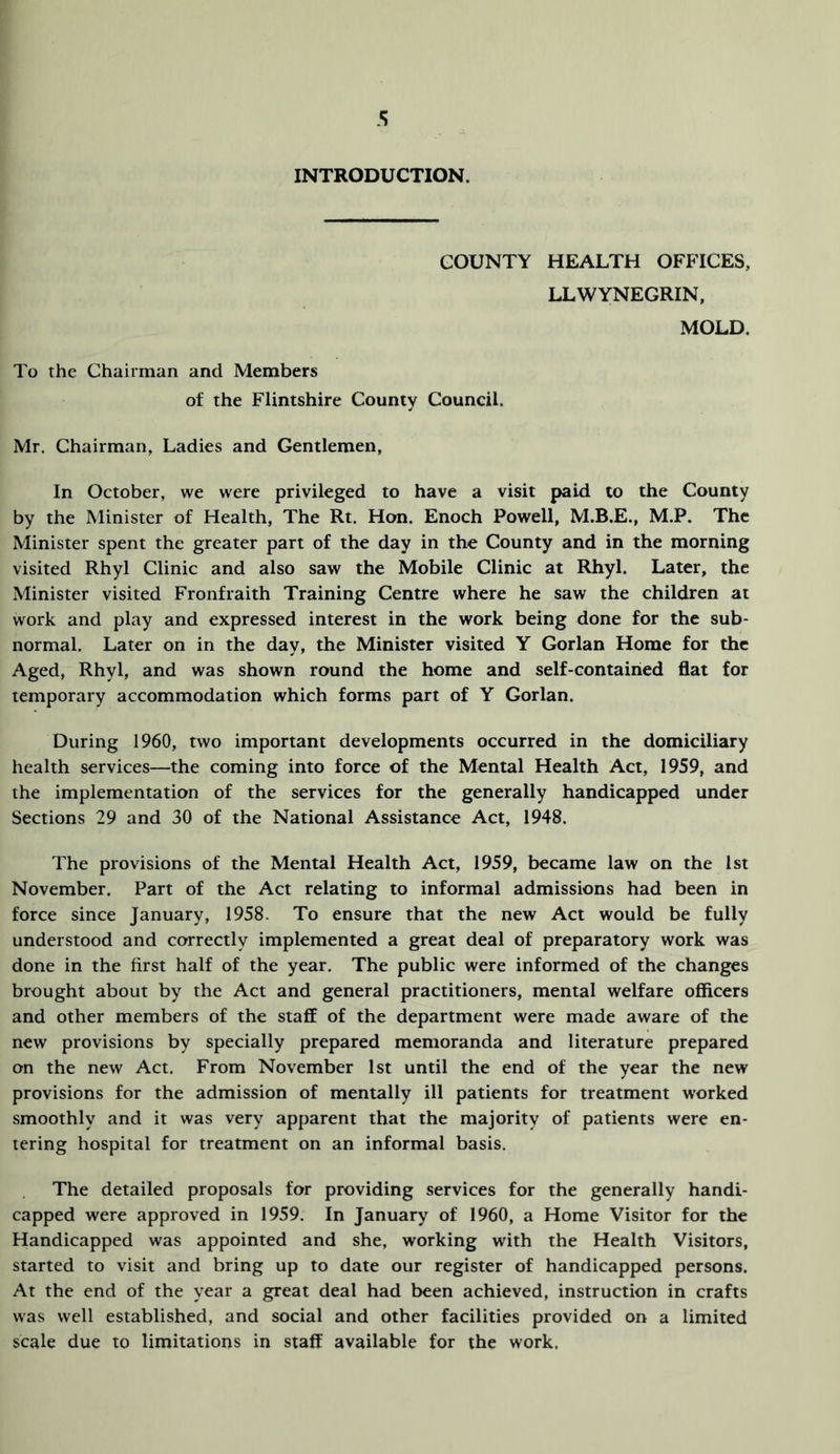 INTRODUCTION. COUNTY HEALTH OFFICES, LLWYNEGRIN, MOLD. To the Chairman and Members of the Flintshire County Council. Mr. Chairman, Ladies and Gentlemen, In October, we were privileged to have a visit paid to the County by the Minister of Health, The Rt. Hon. Enoch Powell, M.B.E., M.P. The Minister spent the greater part of the day in the County and in the morning visited Rhyl Clinic and also saw the Mobile Clinic at Rhyl. Later, the Minister visited Fronfraith Training Centre where he saw the children at work and play and expressed interest in the work being done for the sub- normal. Later on in the day, the Minister visited Y Gorlan Home for the Aged, Rhyl, and was shown round the home and self-contained flat for temporary accommodation which forms part of Y Gorlan. During 1960, two important developments occurred in the domiciliary health services—the coming into force of the Mental Health Act, 1959, and the implementation of the services for the generally handicapped under Sections 29 and 30 of the National Assistance Act, 1948. The provisions of the Mental Health Act, 1959, became law on the 1st November. Part of the Act relating to informal admissions had been in force since January, 1958. To ensure that the new Act would be fully understood and correctly implemented a great deal of preparatory work was done in the first half of the year. The public were informed of the changes brought about by the Act and general practitioners, mental welfare ofiicers and other members of the staff of the department were made aware of the new provisions by specially prepared memoranda and literature prepared on the new Act. From November 1st until the end of the year the new provisions for the admission of mentally ill patients for treatment worked smoothly and it was very apparent that the majority of patients were en- tering hospital for treatment on an informal basis. The detailed proposals for providing services for the generally handi- capped were approved in 1959. In January of 1960, a Home Visitor for the Handicapped was appointed and she, working with the Health Visitors, started to visit and bring up to date our register of handicapped persons. At the end of the year a great deal had been achieved, instruction in crafts was well established, and social and other facilities provided on a limited scale due to limitations in staff available for the work.