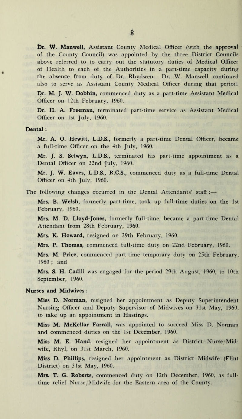 iDr. W. Manwell, Assistant County Medical Officer (with the approval of the County Council) was appointed by the three District Councils above referred to to carry out the statutory duties of Medical Officer of Health to each of the Authorities in a part-time capacity during the absence from duty of Dr. Rhydwen. Dr. W. Manwell continued also to serve as Assistant County Medical Officer during that period. Dr. M. J. W. Dobbin, commenced duty as a part-time Assistant Medical Officer on 12th February, 1960. Dr. H. A. Freeman, terminated part-time service as Assistant Medical Officer on 1st July, 1960. Dental: Mr. A. O. Hewitt, L.D.S., formerly a part-time Dental Officer, became a full-time Officer on the 4th July, 1960. Mr. J. S. Selwyn, L.D.S., terminated his part-time appointment as a Dental Officer on 22nd July, 1960. Mr. J. W. Eaves, L.D.S., R.C.S., commenced duty as a full-time Dental Officer on 4th July, 1960. The following changes occurred in the Dental Attendants’ staff:— Mrs. B. Welsh, formerly part-time, took up full-time duties on the 1st February, 1960. Mrs. M. D. Lloyd-Jones, formerly full-time, became a part-time Dental Attendant from 28th February, 1960. Mrs. K. Howard, resigned on 29th February, 1960. Mrs. P. Thomas, commenced full-time duty on 22nd February, 1960. Mrs. M. Price, commenced part-time temporary duty on 25th February, 1960 ; and Mrs. S. H. Cadill was engaged for the period 29th August, 1960, to 10th September, 1960. Nurses and Midwives : Miss D. Norman, resigned her appointment as Deputy Superintendent Nursing Officer and Deputy Supervisor of Midwives on 31st May, I960, to take up an appointment in Hastings. Miss M. McKellar Farrall, was appointed to succeed Miss D. Norman and commenced duties on the 1st December, 1960. Miss M. E. Hand, resigned her appointment as District Nurse/Mid- wife, Rhyl, on 31st March, 1960. Miss D. Phillips, resigned her appointment as District Midwife (Flint District) on 31st May, 1960. Mrs. T. G. Roberts, commenced duty on 12th December, 1960, as full- time relief Nurse^Midwife for the Eastern area of the County.