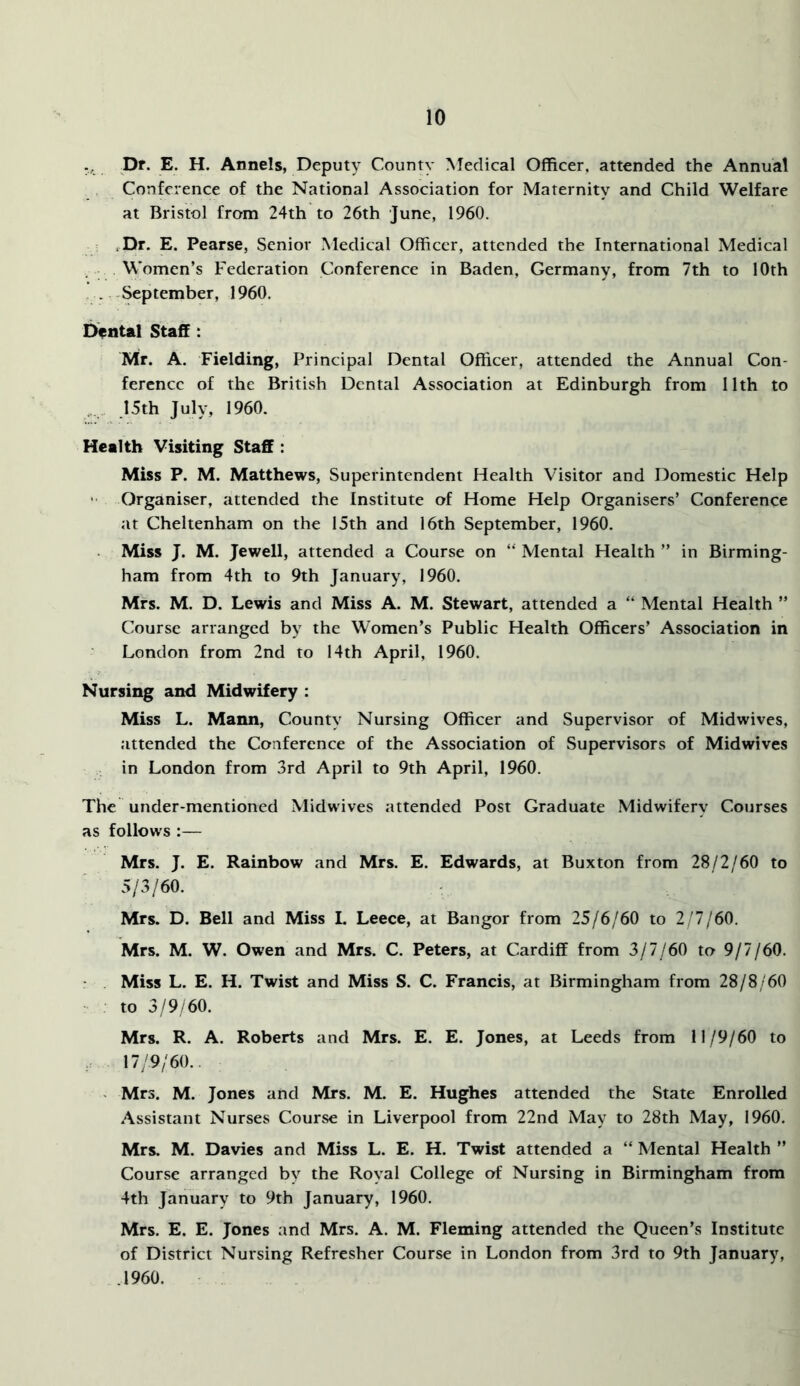 I5r. E. H. Annels, Deputy County Medical Officer, attended the Annual Conference of the National Association for Maternity and Child Welfare at Bristol from 24th to 26th June, 1960. ,Dr. E. Pearse, Senior Medical Officer, attended the International Medical Women’s Federation Conference in Baden, Germany, from 7th to 10th .. September, 1960. Dental Stafif: Mr. A. Fielding, Principal Dental Officer, attended the Annual Con- ference of the British Dental Association at Edinburgh from 11th to .I5th July, 1960. Health Visiting Staff : Miss P. M. Matthews, Superintendent Health Visitor and Domestic Help ■ Organiser, attended the Institute of Home Help Organisers’ Conference at Cheltenham on the 15th and 16th September, 1960. Miss J. M. Jewell, attended a Course on “ Mental Health ” in Birming- ham from 4th to 9th January, 1960. Mrs. M. D. Lewis and Miss A. M. Stewart, attended a “ Mental Health ” Course arranged by the Women’s Public Health Officers’ Association in London from 2nd to 14th April, I960. Nursing and Midwifery : Miss L. Mann, County Nursing Officer and Supervisor of Midwives, attended the Conference of the Association of Supervisors of Midwives in London from 3rd April to 9th April, 1960. The under-mentioned Midwives attended Post Graduate Midwifery Courses as follows :— Mrs. J. E. Rainbow and Mrs. E. Edwards, at Buxton from 28/2/60 to 5/3/60. , Mrs. D. Bell and Miss I. Leece, at Bangor from 25/6/60 to 2/7/60. Mrs. M. W. Owen and Mrs. C. Peters, at Cardiff from 3/7/60 to 9/7/60. Miss L. E. H. Twist and Miss S. C. Francis, at Birmingham from 28/8/60 to 3/9/60. Mrs. R. A. Roberts and Mrs. E. E. Jones, at Leeds from 11/9/60 to 17/9/60.. > Mrs. M. Jones and Mrs. M. E. Hughes attended the State Enrolled Assistant Nurses Course in Liverpool from 22nd May to 28th May, 1960. Mrs. M. Davies and Miss L. E. H. Twist attended a “ Mental Health ” Course arranged by the Royal College of Nursing in Birmingham from 4th January to 9th January, 1960. Mrs. E. E. Jones and Mrs. A. M. Fleming attended the Queen’s Institute of District Nursing Refresher Course in London from 3rd to 9th January, .1960.