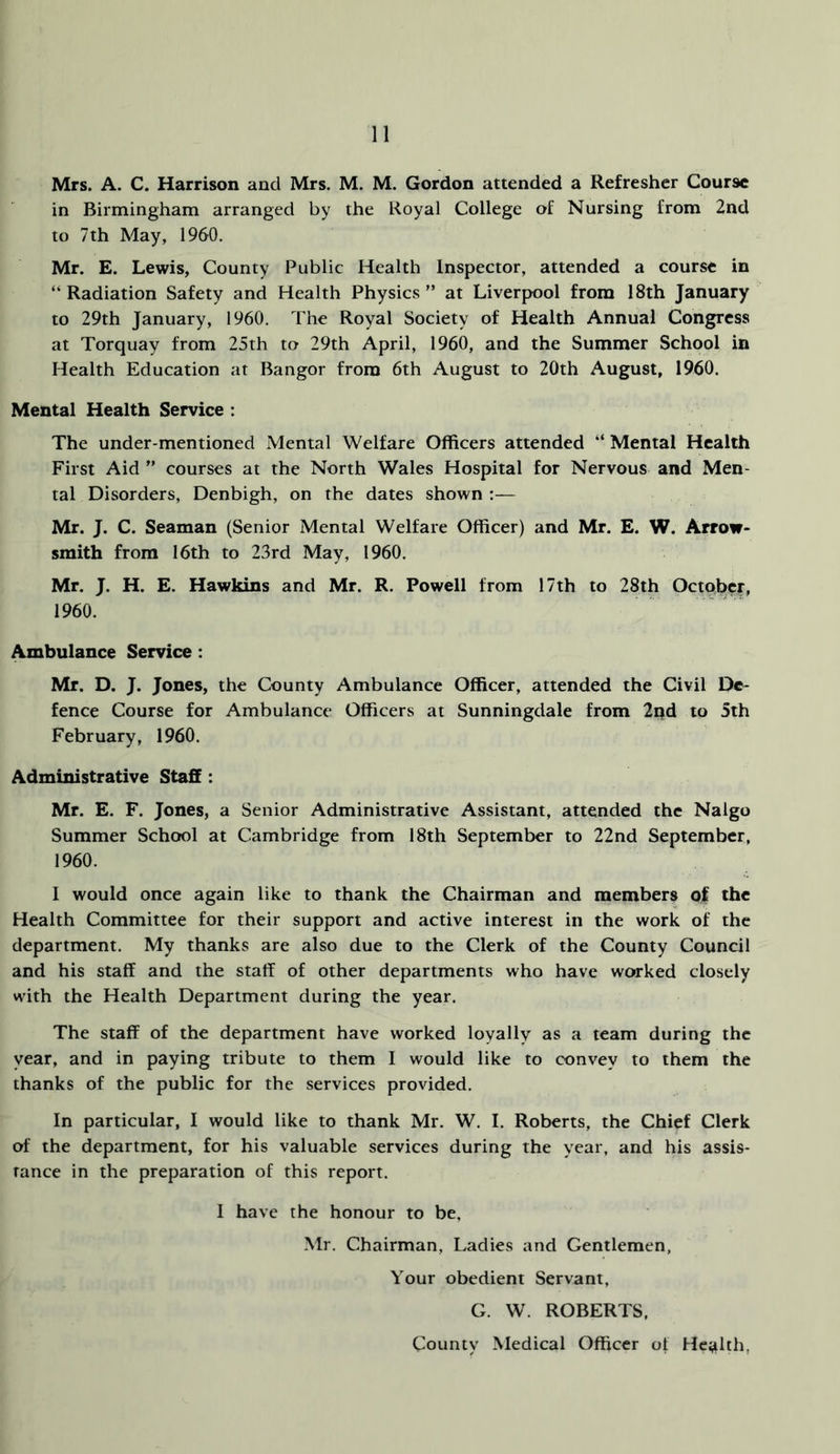 Mrs. A. C. Harrison and Mrs. M. M. Gordon attended a Refresher Course in Birmingham arranged by the Royal College of Nursing from 2nd to 7th May, I960. Mr. E. Lewis, County Public Health Inspector, attended a course in “ Radiation Safety and Health Physics ” at Liverpool from 18th January to 29th January, 1960. The Royal Society of Health Annual Congress at Torquay from 25th to 29th April, 1960, and the Summer School in Health Education at Bangor from 6th August to 20th August, I960. Mental Health Service : The under-mentioned Mental Welfare Officers attended “ Mental Health First Aid ” courses at the North Wales Hospital for Nervous and Men- tal Disorders, Denbigh, on the dates shown :— Mr. J. C. Seaman (Senior Mental Welfare Officer) and Mr. E. W. Arrow- smith from 16th to 23rd May, 1960. Mr. J. H. E. Hawkins and Mr. R. Powell from 17th to 28th October, 1960. Ambulance Service: Mr. D. J. Jones, the County Ambulance Officer, attended the Civil De- fence Course for Ambulance Officers at Sunningdale from 2od to 5th February, 1960. Administrative Staff: Mr. E. F. Jones, a Senior Administrative Assistant, attended the Nalgo Summer School at Cambridge from 18th September to 22nd September, 1960. I would once again like to thank the Chairman and members of the Health Committee for their support and active interest in the work of the department. My thanks are also due to the Clerk of the County Council and his staff and the staff of other departments who have worked closely with the Health Department during the year. The staff of the department have worked loyally as a team during the year, and in paying tribute to them I would like to convey to them the thanks of the public for the services provided. In particular, I would like to thank Mr. W. I. Roberts, the Chief Clerk of the department, for his valuable services during the year, and his assis- tance in the preparation of this report. I have the honour to be, Mr. Chairman, Ladies and Gentlemen, Your obedient Servant, G. W. ROBERTS, County Medical Officer of He^ilth,