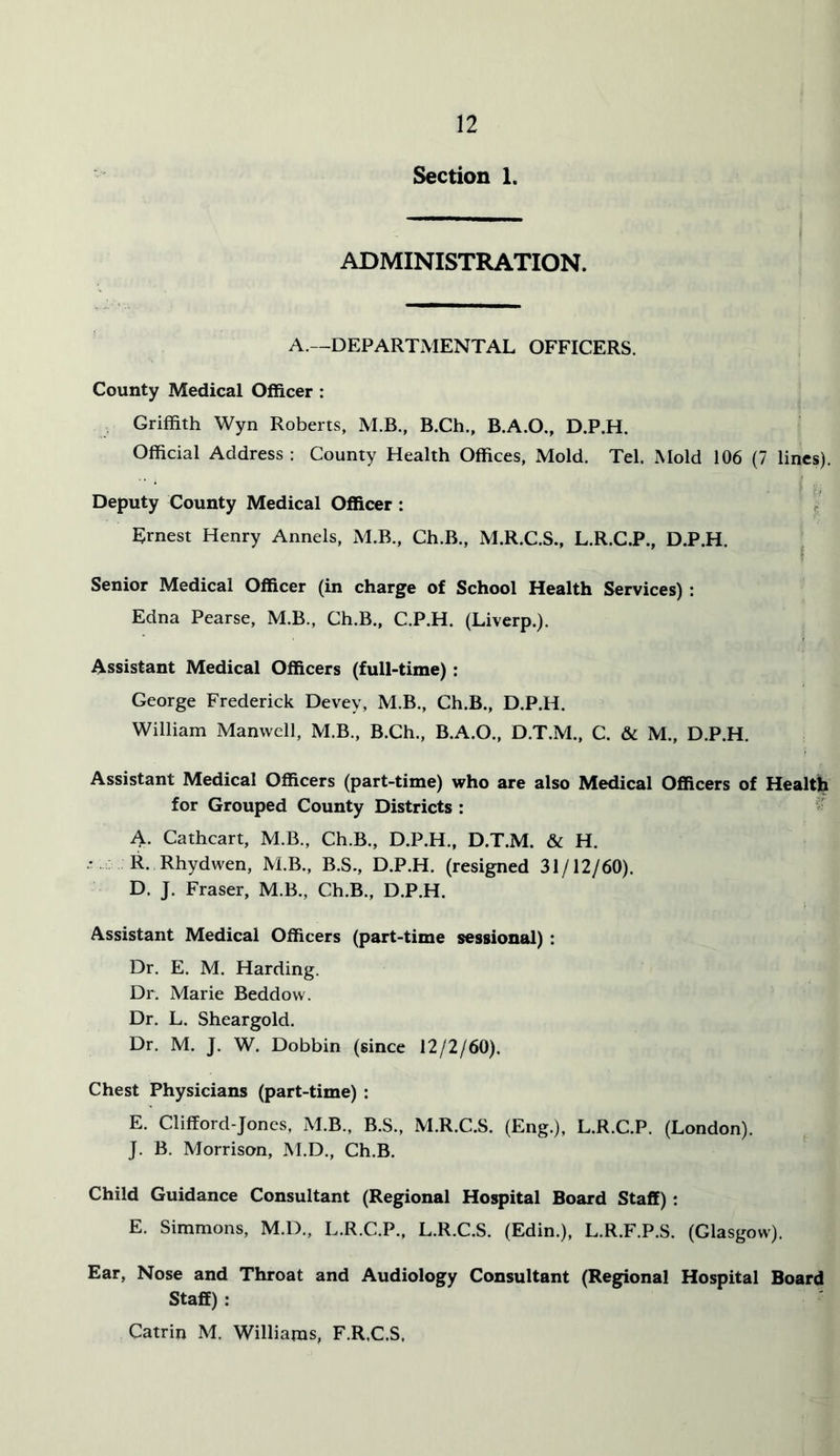 Section 1. ADMINISTRATION. A.—DEPARTMENTAL OFFICERS. County Medical Officer : Griffith Wyn Roberts, M.B., B.Ch., B.A.O., D.P.H. Official Address : County Health Offices, Mold. Tel. Mold 106 (7 lines). Deputy County Medical Officer : ^ Ernest Henry Annels, M.B., Ch.B., M.R.C.S., L.R.C.P., D.P.H. ^ Senior Medical Officer (in charge of School Health Services) : Edna Pearse, M.B., Ch.B., C.P.H. (Liverp.). Assistant Medical Officers (full-time): George Frederick Devey, M.B., Ch.B., D.P.H. William Manwell, M.B., B.Ch., B.A.O., D.T.M., C. & M., D.P.H. Assistant Medical Officers (part-time) who are also Medical Officers of Health for Grouped County Districts : '• A. Cathcart, M.B., Ch.B., D.P.H., D.T.M. & H. ■t : R. Rhydwen, M.B., B.S., D.P.H. (resigned 31/12/60). D. J. Fraser, M.B., Ch.B., D.P.H. Assistant Medical Officers (part-time sessional) : Dr. E. M. Harding. Dr. Marie Beddow. Dr. L. Sheargold. Dr. M. J. W. Dobbin (since 12/2/60). Chest Physicians (part-time) : E. Clifford-Jones, M.B., B.S., M.R.C.S. (Eng.), L.R.C.P. (London). J. B. Morrison, M.D., Ch.B. Child Guidance Consultant (Regional Hospital Board Staff); E. Simmons, M.D., L.R.C.P., L.R.C.S. (Edin.), L.R.F.P.S. (Glasgow). Ear, Nose and Throat and Audiology Consultant (Regional Hospital Board Staff) : Catrin M. Williams, F.R.C.S,