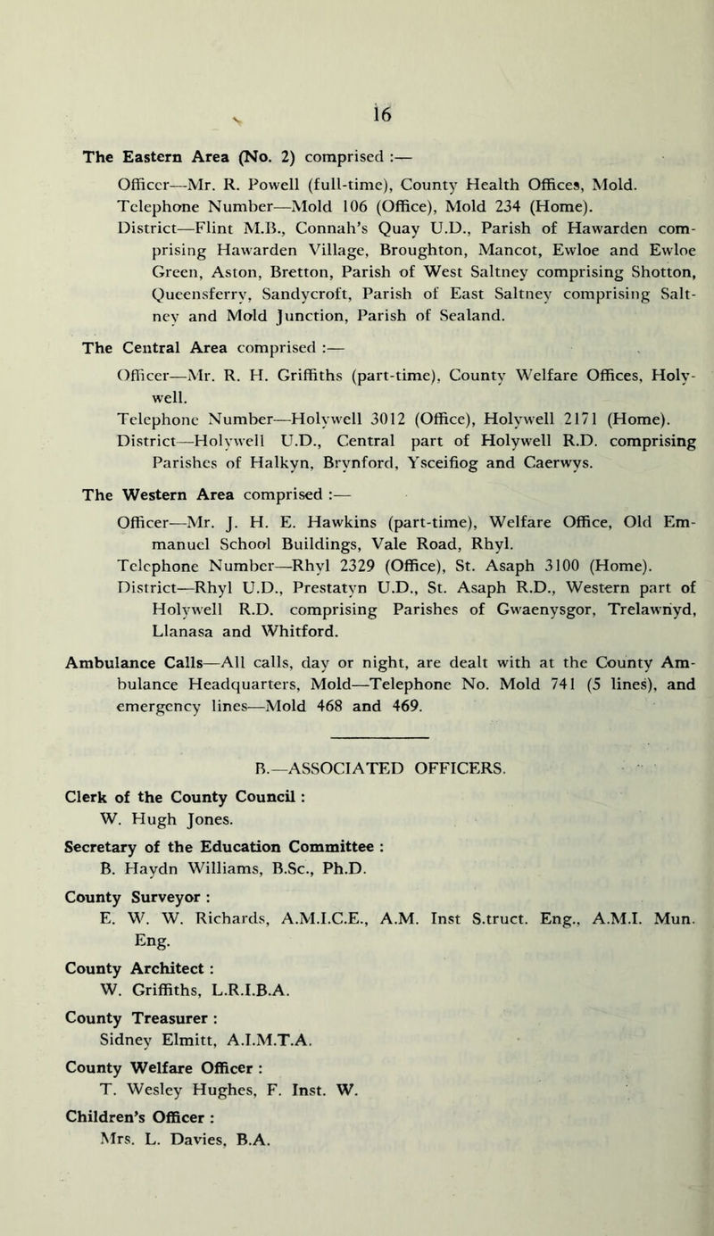 V The Eastern Area (No. 2) comprised :— Officer—Mr. R. Powell (full-time), County Health Offices, Mold. Telephone Number—Mold 106 (Office), Mold 234 (Home). District—Flint M.B., Connah’s Quay U.D., Parish of Hawarden com- prising Hawarden Village, Broughton, Mancot, Ewloe and Ewloe Green, Aston, Bretton, Parish of West Saltney comprising Shotton, Queensferry, Sandycroft, Parish of East Saltney comprising Salt- ney and Mold junction. Parish of Sealand. The Central Area comprised :— Officer—Mr. R. H. Griffiths (part-time). County Welfare Offices, Holy- well. Telephone Number—Holywell 3012 (Office), Holywell 2171 (Home). District—Holywell U.D., Central part of Holywell R.D. comprising Parishes of Halkyn, Brynford, Ysceifiog and Caerwys. The Western Area comprised :— Officer—Mr. J. H. E. Hawkins (part-time). Welfare Office, Old Em- manuel School Buildings, Vale Road, Rhyl. Telephone Number—Rhyl 2329 (Office), St. Asaph 3100 (Home). District—Rhyl U.D., Prestatyn U.D., St. Asaph R.D., Western part of Holywell R.D. comprising Parishes of Gwaenysgor, Trelawriyd, Llanasa and Whitford. Ambulance Calls—All calls, day or night, are dealt with at the County Am- bulance Headquarters, Mold—Telephone No. Mold 741 (5 lines), and emergency lines—Mold 468 and 469. R.—ASSOCIATED OFFICERS. Clerk of the County Council: W. Hugh Jones. Secretary of the Education Committee : B. Haydn Williams, B.Sc., Ph.D. County Surveyor : E. W. W. Richards, A.M.I.C.E., A.M. Inst S.truct. Eng., A.M.I. Mun. Eng. County Architect: W. Griffiths, L.R.I.B.A. County Treasurer : Sidney Elmitt, A.I.M.T.A. County Welfare Officer : T. Wesley Hughes, F. Inst. W. Children’s Officer : Mrs. L. Davies, B.A.