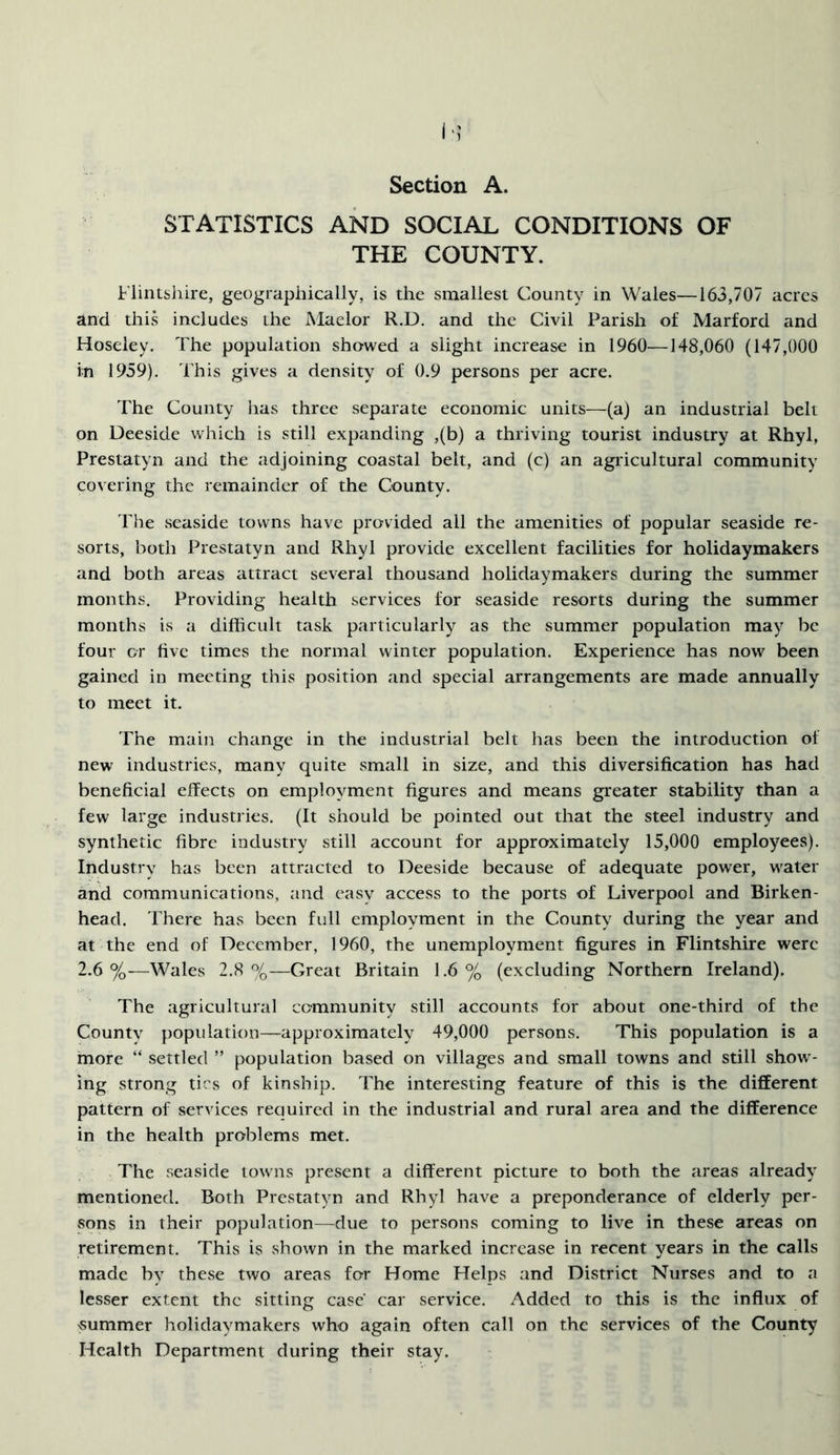!>; Section A. STATISTICS AND SOCIAL CONDITIONS OF THE COUNTY. Flintshire, geographically, is the smallest County in Wales—163,707 acres and this includes the Maelor R.D. and the Civil Parish of Marford and Hoseley. The population showed a slight increase in 1960—148,060 (147,000 in 1959). This gives a density of 0.9 persons per acre. The County lias three separate economic units—(a) an industrial belt on Deeside which is still expanding ,(b) a thriving tourist industry at Rhyl, Prestatyn and the adjoining coastal belt, and (c) an agricultural community covering the remainder of the County. The seaside towns have provided all the amenities of popular seaside re- sorts, both Prestatyn and Rhyl provide excellent facilities for holidaymakers and both areas attract several thousand holidaymakers during the summer months. Providing health services for seaside resorts during the summer months is a difficult task particularly as the summer population may be four or five times the normal winter population. Experience has now been gained in meeting this position and special arrangements are made annually to meet it. The main change in the industrial belt has been the introduction of new industries, many quite small in size, and this diversification has had beneficial effects on employment figures and means greater stability than a few large industries. (It should be pointed out that the steel industry and synthetic fibre industry still account for approximately 15,000 employees). Industry has been attracted to Deeside because of adequate power, water and communications, and easy access to the ports of Liverpool and Birken- head. There has been full employment in the County during the year and at the end of December, 1960, the unemployment figures in Flintshire were 2.6%—Wales 2.8 %—Great Britain 1.6% (excluding Northern Ireland). The agricultural community still accounts for about one-third of the County population—approximately 49,000 persons. This population is a more “ settled ” population based on villages and small towns and still show- ing strong tics of kinship. The interesting feature of this is the different pattern of services required in the industrial and rural area and the difference in the health problems met. The seaside towns present a different picture to both the areas already mentioned. Both Prestatyn and Rhyl have a preponderance of elderly per- sons in their population—due to persons coming to live in these areas on retirement. This is shown in the marked increase in recent years in the calls made by these two areas for Home Helps and District Nurses and to a lesser extent the sitting case car service. Added to this is the influx of summer holidaymakers who again often call on the services of the County Health Department during their stay.