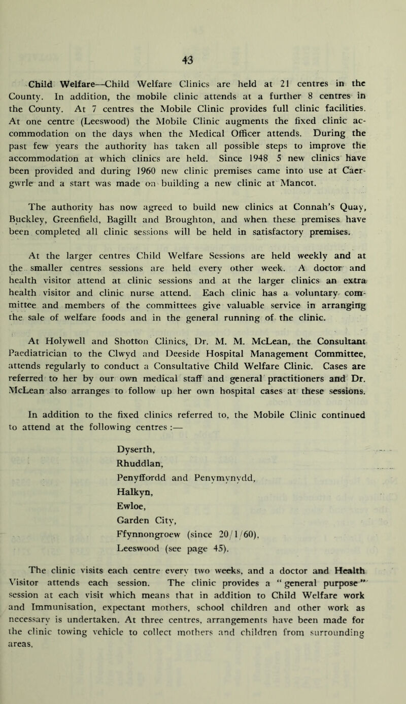 'Child Welfare—Child Welfare Clinics are held at 21 centres in the County. In addition, the mobile clinic attends at a further 8 centres in the County. At 7 centres the Mobile Clinic provides full clinic facilities. At one centre (Leeswood) the Mobile Clinic augments the fixed clinic ac- commodation on the days when the Medical Officer attends. During the past few years the authority has taken all possible steps to improve the accommodation at which clinics are held. Since 1948 5 new clinics have been provided and during 1960 new clinic premises came into use at Caer- gwrle and a start was made on building a new clinic at Mancot. The authority has now agreed to build new clinics at Connah’s Quay, Buckley, Greenfield, Bagillt and Broughton, and when these premises have been completed all clinic sessions will be held in satisfactory premises. At the larger centres Child Welfare Sessions are held weekly and at the smaller centres sessions are held every other week. A doctor and health visitor attend at clinic sessions and at the larger clinics an extra health visitor and clinic nurse attend. Each clinic has a voluntary, com- mittee and members of the committees give valuable service in arranging the sale of welfare foods and in the general running of the clinic. At Holywell and Shotton Clinics, Dr. M. M. McLean, the Consultant Paediatrician to the Clwyd and Deeside Hospital Management Committee, attends regularly to conduct a Consultative Child Welfare Clinic. Cases are referred to her by our own medical staff and general practitioners and Dr. McLean also arranges to follow up her own hospital cases at these sessions. In addition to the fixed clinics referred to, the Mobile Clinic continued to attend at the following centres :— Dyserth, Rhuddlan, Penyffordd and Penymynydd, Halkyn, Ewloe, Garden City, Ffynnongroew (since 20 1 60), Leeswood (see page 45). The clinic visits each centre every two weeks, and a doctor and Health Visitor attends each session. The clinic provides a “general purpose' session at each visit which means that in addition to Child Welfare work and Immunisation, expectant mothers, school children and other work as necessary is undertaken. At three centres, arrangements have been made for the clinic towing vehicle to collect mothers and children from surrounding areas.