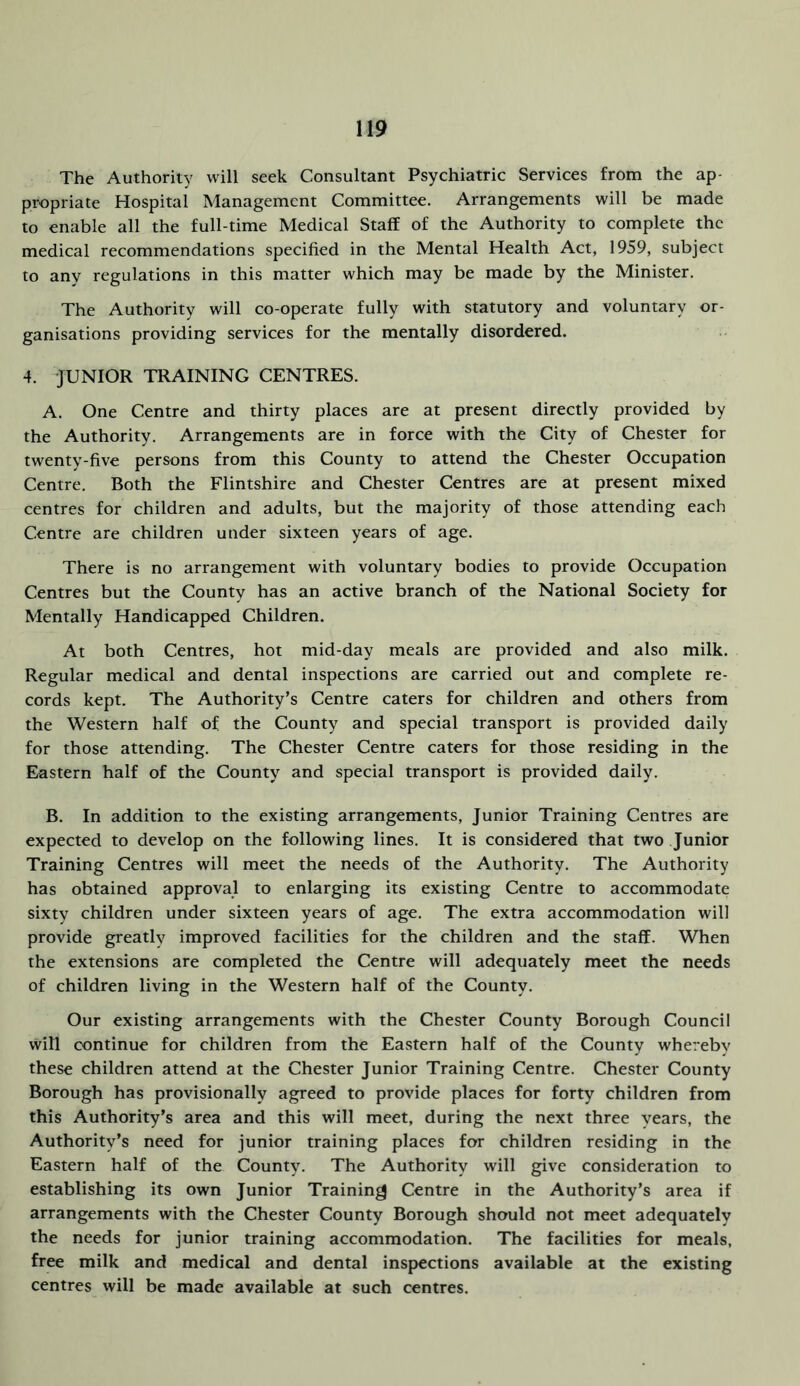 The Authority will seek Consultant Psychiatric Services from the ap- propriate Hospital Management Committee. Arrangements will be made to enable all the full-time Medical Staff of the Authority to complete the medical recommendations specified in the Mental Health Act, 1959, subject to any regulations in this matter which may be made by the Minister. The Authority will co-operate fully with statutory and voluntary or- ganisations providing services for the mentally disordered. 4. JUNIOR TRAINING CENTRES. A. One Centre and thirty places are at present directly provided by the Authority. Arrangements are in force with the City of Chester for twenty-five persons from this County to attend the Chester Occupation Centre. Both the Flintshire and Chester Centres are at present mixed centres for children and adults, but the majority of those attending each Centre are children under sixteen years of age. There is no arrangement with voluntary bodies to provide Occupation Centres but the County has an active branch of the National Society for Mentally Handicapped Children. At both Centres, hot mid-day meals are provided and also milk. Regular medical and dental inspections are carried out and complete re- cords kept. The Authority’s Centre caters for children and others from the Western half of the County and special transport is provided daily for those attending. The Chester Centre caters for those residing in the Eastern half of the County and special transport is provided daily. B. In addition to the existing arrangements. Junior Training Centres arc expected to develop on the following lines. It is considered that two Junior Training Centres will meet the needs of the Authority. The Authority has obtained approval to enlarging its existing Centre to accommodate sixty children under sixteen years of age. The extra accommodation will provide greatly improved facilities for the children and the staff. When the extensions are completed the Centre will adequately meet the needs of children living in the Western half of the County. Our existing arrangements with the Chester County Borough Council will continue for children from the Eastern half of the County whereby these children attend at the Chester Junior Training Centre. Chester County Borough has provisionally agreed to provide places for forty children from this Authority’s area and this will meet, during the next three years, the Authority’s need for junior training places for children residing in the Eastern half of the County. The Authority will give consideration to establishing its own Junior Training Centre in the Authority’s area if arrangements with the Chester County Borough should not meet adequately the needs for junior training accommodation. The facilities for meals, free milk and medical and dental inspections available at the existing centres will be made available at such centres.
