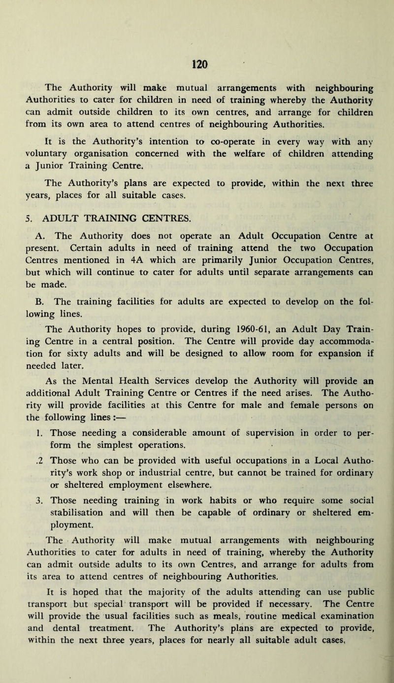 The Authority will make mutual arrangements with neighbouring Authorities to cater for children in need of training whereby the Authority can admit outside children to its own centres, and arrange for children from its own area to attend centres of neighbouring Authorities. It is the Authority’s intention to co-operate in every way with any voluntary organisation concerned with the welfare of children attending a Junior Training Centre. The Authority’s plans are expected to provide, within the next three years, places for all suitable cases. 5. ADULT TRAINING CENTRES. A. The Authority does not operate an Adult Occupation Centre at present. Certain adults in need of training attend the two Occupation Centres mentioned in 4A which are primarily Junior Occupation Centres, but which will continue to cater for adults until separate arrangements can be made. B. The training facilities for adults are expected to develop on the fol- lowing lines. The Authority hopes to provide, during 1960-61, an Adult Day Train- ing Centre in a central position. The Centre will provide day accommoda- tion for sixty adults and will be designed to allow room for expansion if needed later. As the Mental Health Services develop the Authority will provide an additional Adult Training Centre or Centres if the need arises. The Autho- rity will provide facilities at this Centre for male and female persons on the following lines :— 1. Those needing a considerable amount of supervision in order to per- form the simplest operations. .2 Those who can be provided with useful occupations in a Local Autho- rity’s work shop or industrial centre, but cannot be trained for ordinary or sheltered employment elsewhere. 3. Those needing training in work habits or who require some social stabilisation and will then be capable of ordinary or sheltered em- ployment. The Authority will make mutual arrangements with neighbouring Authorities to cater for adults in need of training, whereby the Authority can admit outside adults to its own Centres, and arrange for adults from its area to attend centres of neighbouring Authorities. It is hoped that the majority of the adults attending can use public transport but special transport will be provided if necessary. The Centre will provide the usual facilities such as meals, routine medical examination and dental treatment. The Authority’s plans are expected to provide, within the next three years, places for nearly all suitable adult cases,