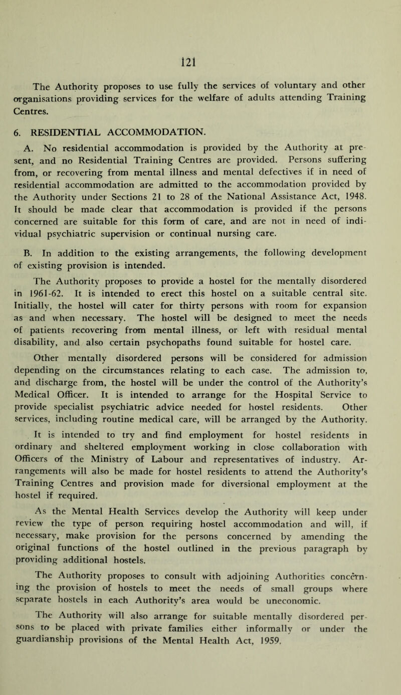 The Authority proposes to use fully the services of voluntary and other organisations providing services for the welfare of adults attending Training Centres. 6. RESIDENTIAL ACCOMMODATION. A. No residential accommodation is provided by the Authority at pre- sent, and no Residential Training Centres are provided. Persons suffering from, or recovering from mental illness and mental defectives if in need of residential accommodation are admitted to the accommodation provided by the Authority under Sections 21 to 28 of the National Assistance Act, 1948. It should be made clear that accommodation is provided if the persons concerned are suitable for this form of care, and are not in need of indi- vidual psychiatric supervision or continual nursing care. B. In addition to the existing arrangements, the following development of existing provision is intended. The Authority proposes to provide a hostel for the mentally disordered in 1961-62. It is intended to erect this hostel on a suitable central site. Initially, the hostel will cater for thirty persons with room for expansion as and when necessary. The hostel will be designed to meet the needs of patients recovering from mental illness, or left with residual mental disability, and also certain psychopaths found suitable for hostel care. Other mentally disordered persons will be considered for admission depending on the circumstances relating to each case. The admission to, and discharge from, the hostel will be under the control of the Authority’s Medical Officer. It is intended to arrange for the Hospital Service to provide specialist psychiatric advice needed for hostel residents. Other services, including routine medical care, will be arranged by the Authority. It is intended to try and find employment for hostel residents in ordinary and sheltered employment working in close collaboration with Officers of the Ministry of Labour and representatives of industry. Ar- rangements will also be made for hostel residents to attend the Authority’s Training Centres and provision made for diversional employment at the hostel if required. As the Mental Health Services develop the Authority will keep under review the type of person requiring hostel accommodation and will, if necessary, make provision for the persons concerned by amending the original functions of the hostel outlined in the previous paragraph by providing additional hostels. The Authority proposes to consult with adjoining Authorities concern- ing the provision of hostels to meet the needs of small groups where separate hostels in each Authority’s area would be uneconomic. The Authority will also arrange for suitable mentally disordered per- sons to be placed with private families either informally or under the guardianship provisions of the Mental Health Act, 1959.
