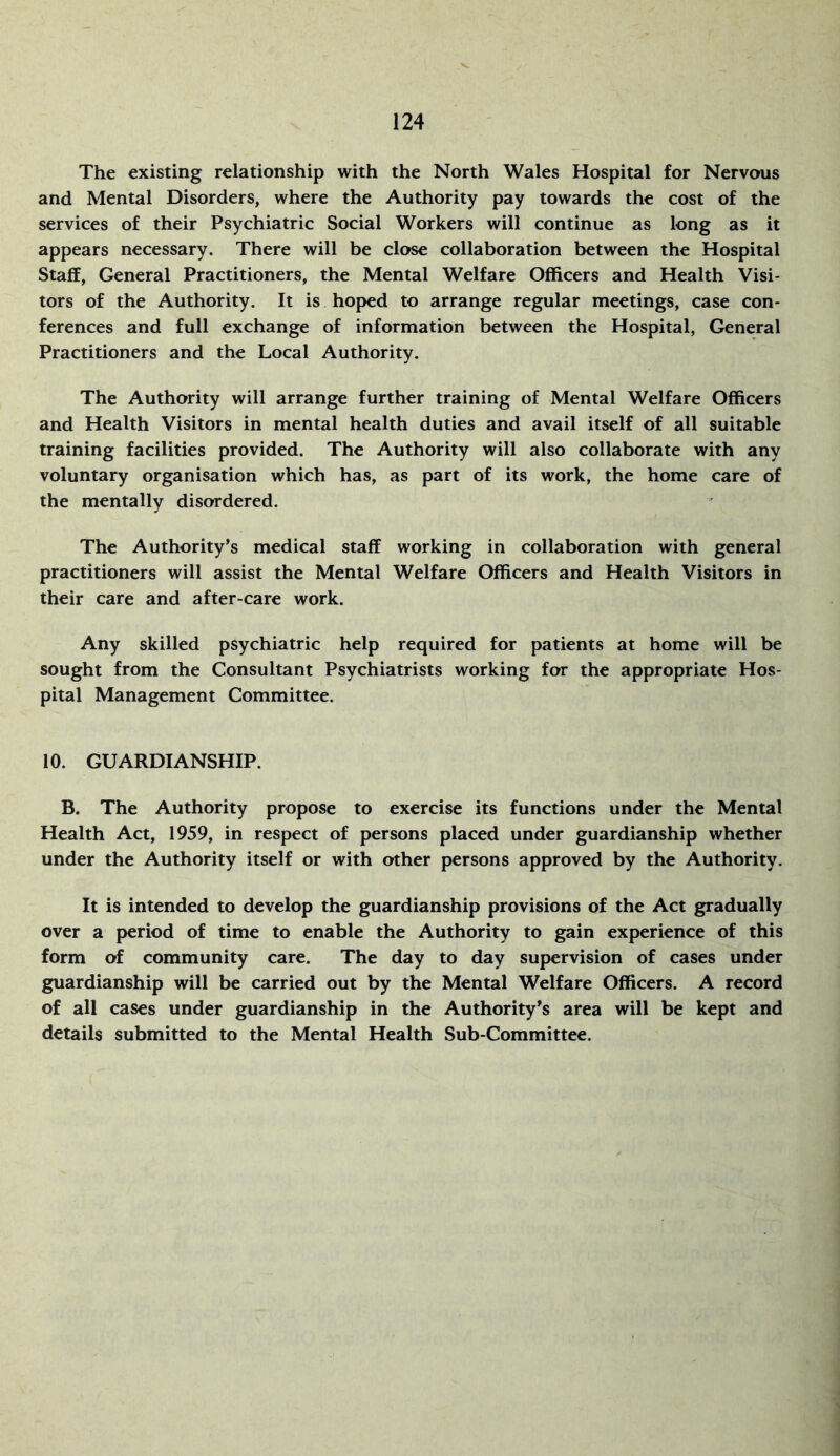 The existing relationship with the North Wales Hospital for Nervous and Mental Disorders, where the Authority pay towards the cost of the services of their Psychiatric Social Workers will continue as long as it appears necessary. There will be close collaboration between the Hospital Staff, General Practitioners, the Mental Welfare Officers and Health Visi- tors of the Authority. It is hoped to arrange regular meetings, case con- ferences and full exchange of information between the Hospital, General Practitioners and the Local Authority. The Authority will arrange further training of Mental Welfare Officers and Health Visitors in mental health duties and avail itself of all suitable training facilities provided. The Authority will also collaborate with any voluntary organisation which has, as part of its work, the home care of the mentally disordered. The Authority’s medical staff working in collaboration with general practitioners will assist the Mental Welfare Officers and Health Visitors in their care and after-care work. Any skilled psychiatric help required for patients at home will be sought from the Consultant Psychiatrists working for the appropriate Hos- pital Management Committee. 10. GUARDIANSHIP. B. The Authority propose to exercise its functions under the Mental Health Act, 1959, in respect of persons placed under guardianship whether under the Authority itself or with other persons approved by the Authority. It is intended to develop the guardianship provisions of the Act gradually over a period of time to enable the Authority to gain experience of this form of community care. The day to day supervision of cases under guardianship will be carried out by the Mental Welfare Officers. A record of all cases under guardianship in the Authority’s area will be kept and details submitted to the Mental Health Sub-Committee.